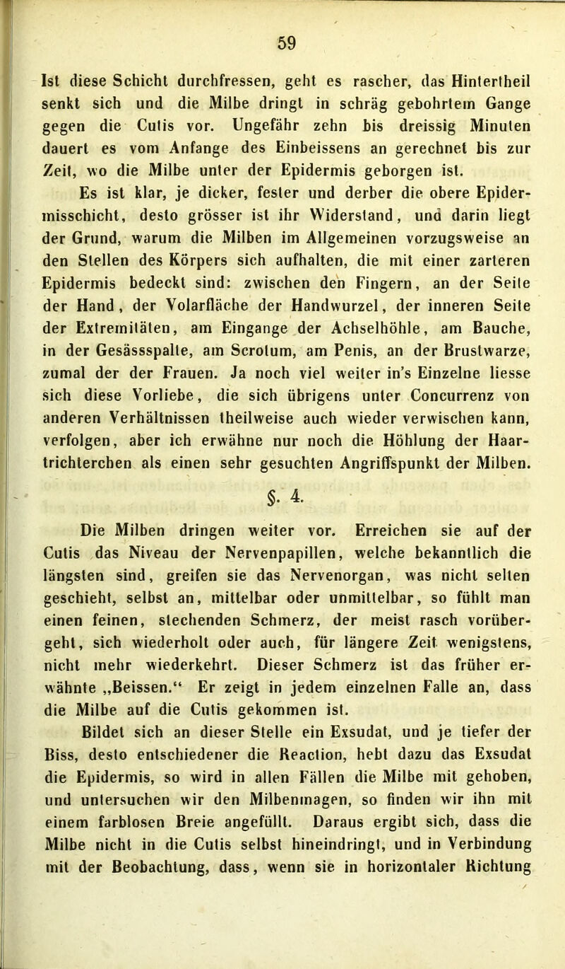 Ist diese Schicht durchfressen, geht es rascher, das Hintertheil senkt sich und die Milbe dringt in schräg gebohrtein Gange gegen die Culis vor. Ungefähr zehn bis dreissig Minuten dauert es vom Anfänge des Einbeissens an gerechnet bis zur Zeit, wo die Milbe unter der Epidermis geborgen ist. Es ist klar, je dicker, fester und derber die obere Epider- misschicht, desto grösser ist ihr Widerstand, und darin liegt der Grund, warum die Milben im Allgemeinen vorzugsweise an den Stellen des Körpers sich aufhalten, die mit einer zarteren Epidermis bedeckt sind: zwischen den Fingern, an der Seile der Hand, der Volarfläche der Handwurzel, der inneren Seite der Extremitäten, am Eingänge der Achselhöhle, am Bauche, in der Gesässspalle, am Scrolum, am Penis, an der Brustwarze, zumal der der Frauen. Ja noch viel weiter in’s Einzelne Hesse sich diese Vorliebe, die sich übrigens unter Concurrenz von anderen Verhältnissen theilweise auch wieder verwischen kann, verfolgen, aber ich erwähne nur noch die Höhlung der Haar- trichterchen als einen sehr gesuchten Angriffspunkt der Milben. §. 4. Die Milben dringen weiter vor. Erreichen sie auf der Cutis das Niveau der Nervenpapillen, welche bekanntlich die längsten sind, greifen sie das Nervenorgan, was nicht selten geschieht, selbst an, mittelbar oder unmittelbar, so fühlt man einen feinen, siechenden Schmerz, der meist rasch vorüber- geht, sich wiederholt oder auch, für längere Zeit wenigstens, nicht mehr wiederkehrt. Dieser Schmerz ist das früher er- wähnte „Beissen.“ Er zeigt in jedem einzelnen Falle an, dass die Milbe auf die Cutis gekommen ist. Bildet sich an dieser Stelle ein Exsudat, und je tiefer der Biss, desto entschiedener die Beaclion, hebt dazu das Exsudat die Epidermis, so wird in allen Fällen die Milbe mit gehoben, und untersuchen wir den Milbenmagen, so finden wir ihn mit einem farblosen Breie angefüllt. Daraus ergibt sich, dass die Milbe nicht in die Cutis selbst hineindringt, und in Verbindung mit der Beobachtung, dass, wenn sie in horizontaler Richtung