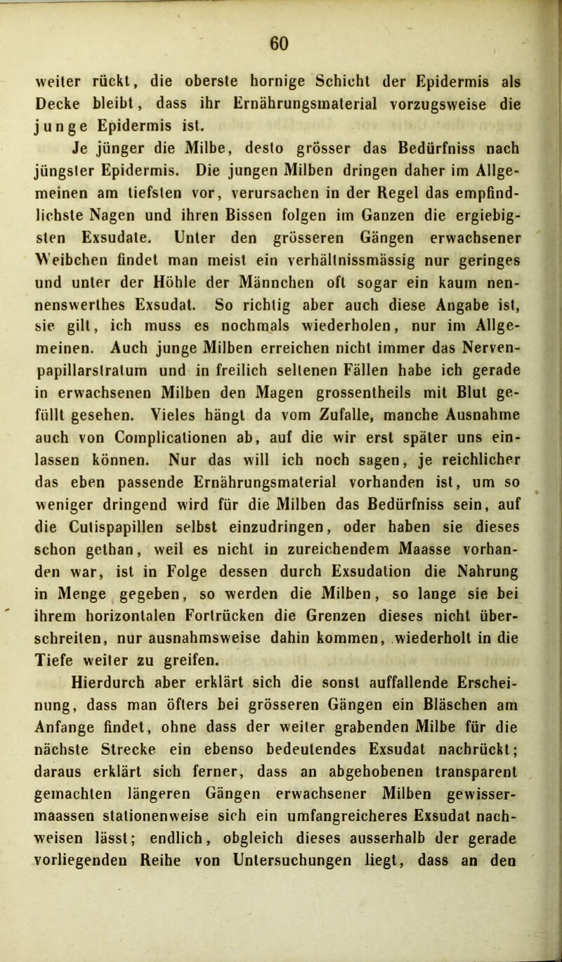 weiter rückt, die oberste hornige Schicht der Epidermis als Decke bleibt, dass ihr Ernährungsmaterial vorzugsweise die junge Epidermis ist. Je jünger die Milbe, desto grösser das Bedürfniss nach jüngster Epidermis. Die jungen Milben dringen daher im Allge- meinen am tiefsten vor, verursachen in der Regel das empfind- lichste Nagen und ihren Bissen folgen im Ganzen die ergiebig- sten Exsudate. Unter den grösseren Gängen erwachsener Weibchen findet man meist ein verhältnissmässig nur geringes und unter der Höhle der Männchen oft sogar ein kaum nen- nenswerthes Exsudat. So richtig aber auch diese Angabe ist, sie gilt, ich muss es nochmals wiederholen, nur im Allge- meinen. Auch junge Milben erreichen nicht immer das Nerven- papillarstratum und in freilich seltenen Fällen habe ich gerade in erwachsenen Milben den Magen grossentheils mit Blut ge- füllt gesehen. Vieles hängt da vom Zufalle, manche Ausnahme auch von Complicationen ab, auf die wir erst später uns ein- lassen können. Nur das will ich noch sagen, je reichlicher das eben passende Ernährungsmaterial vorhanden ist, um so weniger dringend wird für die Milben das Bedürfniss sein, auf die Cutispapillen selbst einzudringen, oder haben sie dieses schon gethan, weil es nicht in zureichendem Maasse vorhan- den war, ist in Folge dessen durch Exsudation die Nahrung in Menge gegeben, so werden die Milben, so lange sie bei ihrem horizontalen Fortrücken die Grenzen dieses nicht über- schreiten, nur ausnahmsweise dahin kommen, wiederholt in die Tiefe weiter zu greifen. Hierdurch aber erklärt sich die sonst auffallende Erschei- nung, dass man öfters bei grösseren Gängen ein Bläschen am Anfänge findet, ohne dass der weiter grabenden Milbe für die nächste Strecke ein ebenso bedeutendes Exsudat nachrückt; daraus erklärt sich ferner, dass an abgehobenen transparent gemachten längeren Gängen erwachsener Milben gewisser- maassen stationenweise sieh ein umfangreicheres Exsudat nach- weisen lässt; endlich, obgleich dieses ausserhalb der gerade vorliegenden Reihe von Untersuchungen liegt, dass an den