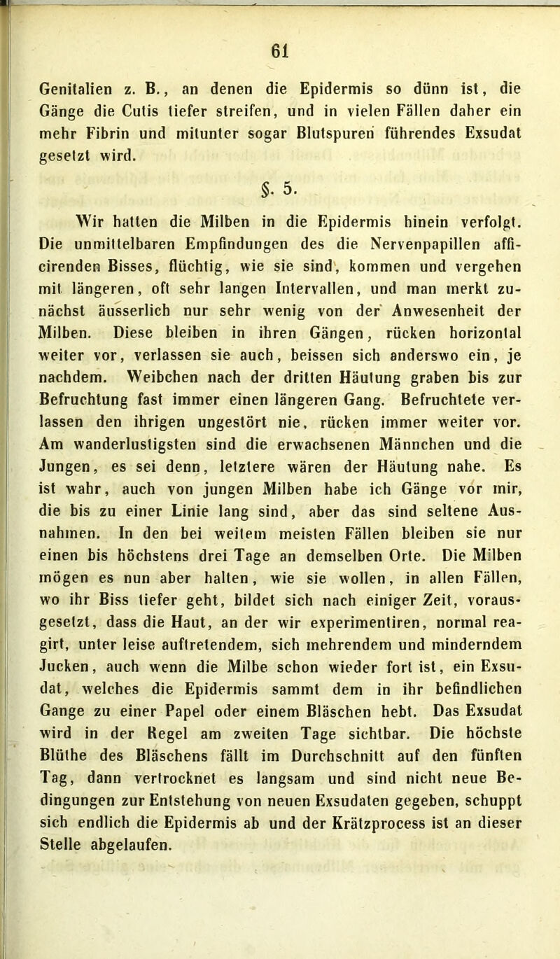 Genitalien z. B., an denen die Epidermis so dünn ist, die Gänge die Cutis tiefer streifen, und in vielen Fällen daher ein mehr Fibrin und mitunter sogar Blutspuren führendes Exsudat gesetzt wird. §• 5. Wir hatten die Milben in die Epidermis hinein verfolgt. Die unmittelbaren Empfindungen des die Nervenpapillen affi- cirenden Bisses, flüchtig, wie sie sind, kommen und vergehen mit längeren, oft sehr langen Intervallen, und man merkt zu- nächst äusserlich nur sehr wenig von der Anwesenheit der Milben. Diese bleiben in ihren Gängen, rücken horizontal weiter vor, verlassen sie auch, beissen sich anderswo ein, je nachdem. Weibchen nach der dritten Häutung graben bis zur Befruchtung fast immer einen längeren Gang. Befruchtete ver- lassen den ihrigen ungestört nie, rücken immer weiter vor. Am wanderlustigsten sind die erwachsenen Männchen und die Jungen, es sei denn, letztere wären der Häutung nahe. Es ist wahr, auch von jungen Milben habe ich Gänge vor mir, die bis zu einer Linie lang sind, aber das sind seltene Aus- nahmen. In den bei weitem meisten Fällen bleiben sie nur einen bis höchstens drei Tage an demselben Orte. Die Milben mögen es nun aber halten, wie sie wollen, in allen Fällen, wo ihr Biss tiefer geht, bildet sich nach einiger Zeit, voraus- gesetzt, dass die Haut, an der wir experimentiren, normal rea- girt, unter leise auftretendem, sich mehrendem und minderndem Jucken, auch wenn die Milbe schon wieder fort ist, ein Exsu- dat, welches die Epidermis sammt dem in ihr befindlichen Gange zu einer Papel oder einem Bläschen hebt. Das Exsudat wird in der Regel am zweiten Tage sichtbar. Die höchste Blüthe des Bläschens fällt im Durchschnitt auf den fünften Tag, dann vertrocknet es langsam und sind nicht neue Be- dingungen zur Entstehung von neuen Exsudaten gegeben, schuppt sich endlich die Epidermis ab und der Krätzprocess ist an dieser Stelle abgelaufen.
