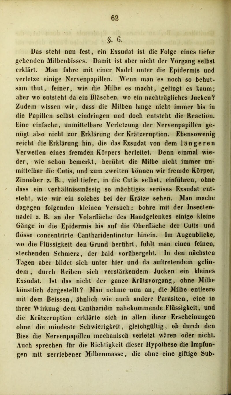 §• 6. Das steht nun fest, ein Exsudat ist die Folge eines tiefer gehenden Milbenbisses. Damit ist aber nicht der Vorgang selbst erklärt. Man fahre mit einer Nadel unter die Epidermis und verletze einige Nervenpapillen. Wenn man es noch so behut- sam thut, feiner, wie die Milbe es macht, gelingt es kaum; aber wo entsteht da ein Bläschen, wo ein nachträgliches Jucken? Zudem wissen wir, dass die Milben lange nicht immer bis in die Papillen selbst eindringen und doch entsteht die Keaction. Eine einfache, unmittelbare Verletzung der Nervenpapillen ge- nügt also nicht zur Erklärung der Krätzeruption. Ebensowenig reicht die Erklärung hin, die das Exsudat von dem längeren Verweilen eines fremden Körpers herleilet. Denn einmal wie- der, wie schon bemerkt, berührt die Milbe nicht immer un- mittelbar die Cutis, und zum zweiten können wir fremde Körper, Zinnober z. B., viel tiefer, in die Cutis selbst, einführen, ohne dass ein verhällnissmässig so mächtiges seröses Exsudat ent- steht, wie wir ein solches bei der Krätze sehen. Man mache dagegen folgenden kleinen Versuch: bohre mit der Insecten- nadel z. B. an der Volarfläche des Handgelenkes einige kleine Gänge in die Epidermis bis auf die Oberfläche der Cutis und flösse concentrirle Canlharidentinctur hinein. Im Augenblicke, wo die Flüssigkeit den Grund berührt, fühlt man einen feinen, stechenden Schmerz, der bald vorübergeht. In den nächsten Tagen aber bildet sich unter hier und da auftretendem gelin- dem , durch Reiben sich verstärkendem Jucken ein kleines Exsudat. Ist das nicht der ganze Krätzvorgang, ohne Milbe künstlich dargestellt? Man nehme nun an, die Milbe entleere mit dem Beissen, ähnlich wie auch andere Parasiten, eine in ihrer Wirkung dem Cantharidin nahekommende Flüssigkeit, und die Krätzeruption erklärte sich in allen ihrer Erscheinungen ohne die mindeste Schwierigkeit, gleichgültig, ob durch den Biss die Nervenpapillen mechanisch verletzt wären oder nicht. Auch sprechen für die Richtigkeit dieser Hypothese die Impfun- gen mit zerriebener Milbenmasse, die ohne eine giftige Sub-
