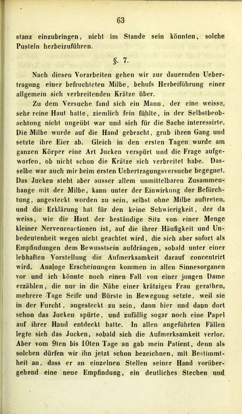 stanz einzubringen, nicht im Stande sein könnten, solche Pusteln herbeizuführen. §• 7. Nach diesen Vorarbeiten gehen wir zur dauernden Ueber- tragung einer befruchteten Milbe, behufs Herbeiführung einer allgemein sich verbreitenden Krätze über. Zu dem Versuche fand sich ein Mann, der eine weisse, sehr reine Haut hatte, ziemlich fein fühlte, in der Selbstbeob- achtung nicht ungeübt war und sich für die Sache interessirte. Die Milbe wurde auf die Hand gebracht, grub ihren Gang und setzte ihre Eier ab. Gleich in den ersten Tagen wurde am ganzen Körper eine Art Jucken verspürt und die Frage aufge- worfen, ob nicht schon die Krätze sich verbreitet habe. Das- selbe war auch mir beim ersten Uebertragungsversuche begegnet. Das Jucken steht aber ausser allem unmittelbaren Zusammen- hänge mit der Milbe, kann unter der Einwirkung der Befürch- tung, angesteckt worden zu sein, selbst ohne Milbe auftreten, und die Erklärung hat für den keine Schwierigkeit, der da weiss, wie die Haut der beständige Sitz von einer Menge kleiner Nervenreaetionen ist, auf die ihrer Häufigkeit und Un- bedeutenheit wegen nicht geachtet wird, die sich aber sofort als Empfindungen dem Bewusstsein aufdrängen, sobald unter einer lebhaften Vorstellung die Aufmerksamkeit darauf concentrirt wird. Analoge Erscheinungen kommen in allen Sinnesorganen vor und ich könnte noch einen Fall von einer jungen Dame erzählen, die nur in die Nähe einer krätzigen Frau gerathen, mehrere Tage Seife und Bürste in Bewegung setzte, weil sie in der Furcht, angesteckt zu sein, dann hier und dann dort schon das Jucken spürte, und zufällig sogar noch eine Papel auf ihrer Hand entdeckt hatte. In allen angeführten Fällen legte sich das Jucken, sobald sich die Aufmerksamkeit verlor. Aber vom 9ten bis lOten Tage an gab mein Patient, denn als solchen dürfen wir ihn jetzt schon bezeichnen, mit Bestimmt- heit an, dass er an einzelnen Stellen seiner Hand vorüber- gehend eine neue Empfindung, ein deutliches Stechen und