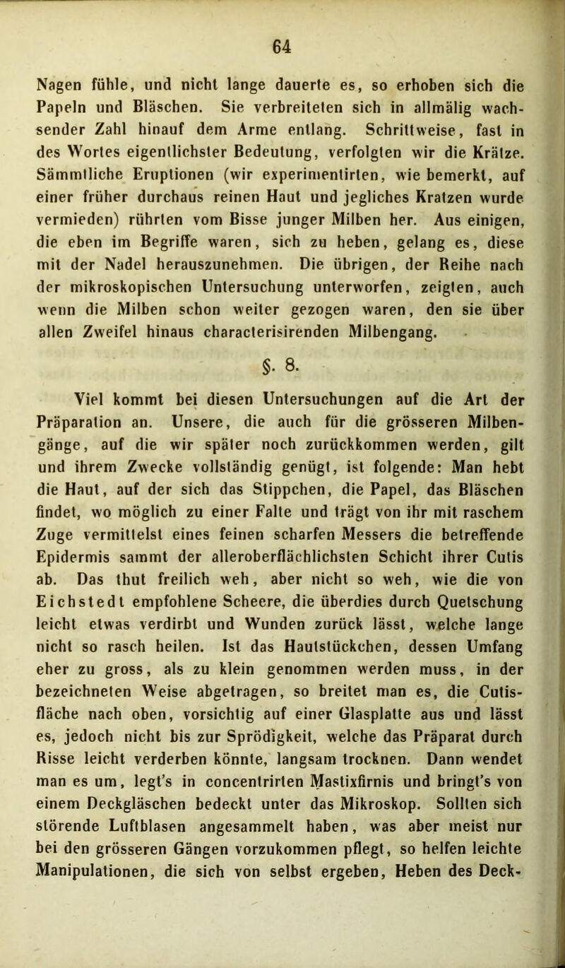 Nagen fühle, und nicht lange dauerte es, so erhoben sich die Papeln und Bläschen. Sie verbreiteten sich in allmälig wach- sender Zahl hinauf dem Arme entlang. Schrittweise, fast in des Wortes eigentlichster Bedeutung, verfolgten wir die Krätze. Sämmtliche Eruptionen (wir experimentirlen, wie bemerkt, auf einer früher durchaus reinen Haut und jegliches Kratzen wurde vermieden) rührten vom Bisse junger Milben her. Aus einigen, die eben im Begriffe waren, sich zu heben, gelang es, diese mit der Nadel herauszunehmen. Die übrigen, der Reihe nach der mikroskopischen Untersuchung unterworfen, zeigten, auch wenn die Milben schon weiter gezogen waren, den sie über allen Zweifel hinaus characterisirenden Milbengang. §• 8. Viel kommt bei diesen Untersuchungen auf die Art der Präparation an. Unsere, die auch für die grösseren Milben- gänge, auf die wir später noch zurückkommen werden, gilt und ihrem Zwecke vollständig genügt, ist folgende: Man hebt die Haut, auf der sich das Stippchen, die Papel, das Bläschen findet, wo möglich zu einer Falte und trägt von ihr mit raschem Zuge vermittelst eines feinen scharfen Messers die betreffende Epidermis sammt der alleroberflächlichsten Schicht ihrer Cutis ab. Das thut freilich weh, aber nicht so weh, wie die von Eichstedt empfohlene Scheere, die überdies durch Quetschung leicht etwas verdirbt und Wunden zurück lässt, welche lange nicht so rasch heilen. Ist das Haulstückchen, dessen Umfang eher zu gross, als zu klein genommen werden muss, in der bezeichneten Weise abgetragen, so breitet man es, die Cutis- fläche nach oben, vorsichtig auf einer Glasplatte aus und lässt es, jedoch nicht bis zur Sprödigkeit, welche das Präparat durch Risse leicht verderben könnte, langsam trocknen. Dann wendet man es um, legt’s in concentrirten Mastixfirnis und bringt’s von einem Deckgläschen bedeckt unter das Mikroskop. Sollten sich störende Luftblasen angesammelt haben, was aber meist nur bei den grösseren Gängen vorzukommen pflegt, so helfen leichte Manipulationen, die sich von selbst ergeben, Heben des Deck-