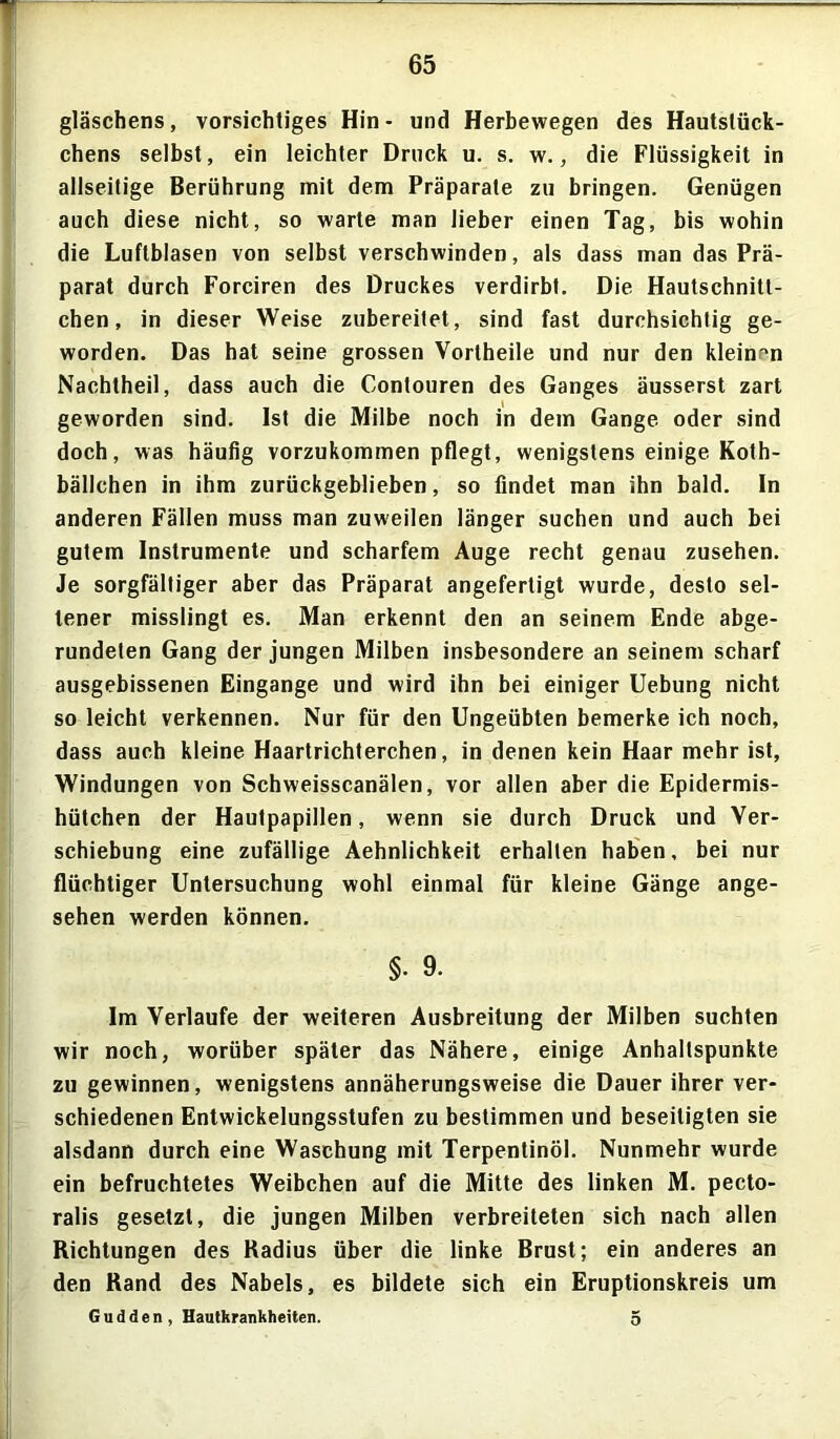 gläschens, vorsichtiges Hin- und Herbewegen des Hautslück- chens selbst, ein leichter Druck u. s. w., die Flüssigkeit in allseitige Berührung mit dem Präparate zu bringen. Genügen auch diese nicht, so warte man lieber einen Tag, bis wohin die Luftblasen von selbst verschwinden, als dass man das Prä- parat durch Forciren des Druckes verdirbt. Die Hautschnitt- chen, in dieser Weise zubereilet, sind fast durchsichtig ge- worden. Das hat seine grossen Vortheile und nur den kleinen Nachtheil, dass auch die Contouren des Ganges äusserst zart geworden sind. Ist die Milbe noch in dem Gange oder sind doch, was häufig vorzukommen pflegt, wenigstens einige Koth- bällchen in ihm zurückgeblieben, so findet man ihn bald. In anderen Fällen muss man zuweilen länger suchen und auch bei gutem Instrumente und scharfem Auge recht genau zusehen. Je sorgfältiger aber das Präparat angefertigt wurde, desto sel- tener misslingt es. Man erkennt den an seinem Ende abge- rundeten Gang der jungen Milben insbesondere an seinem scharf ausgebissenen Eingänge und wird ihn bei einiger Uebung nicht so leicht verkennen. Nur für den Ungeübten bemerke ich noch, dass auch kleine Haartrichterchen, in denen kein Haar mehr ist, Windungen von Schweisscanälen, vor allen aber die Epidermis- hütchen der Hautpapillen, wenn sie durch Druck und Ver- schiebung eine zufällige Aehnlichkeit erhalten haben, bei nur flüchtiger Untersuchung wohl einmal für kleine Gänge ange- sehen werden können. §. 9. Im Verlaufe der weiteren Ausbreitung der Milben suchten wir noch, worüber später das Nähere, einige Anhaltspunkte zu gewinnen, wenigstens annäherungsweise die Dauer ihrer ver- schiedenen Entwickelungsstufen zu bestimmen und beseitigten sie alsdann durch eine Waschung mit Terpentinöl. Nunmehr wurde ein befruchtetes Weibchen auf die Mitte des linken M. pecto- ralis gesetzt, die jungen Milben verbreiteten sich nach allen Richtungen des Radius über die linke Brust; ein anderes an den Rand des Nabels, es bildete sich ein Eruptionskreis um Gudden , Hautkrankheiten. 5