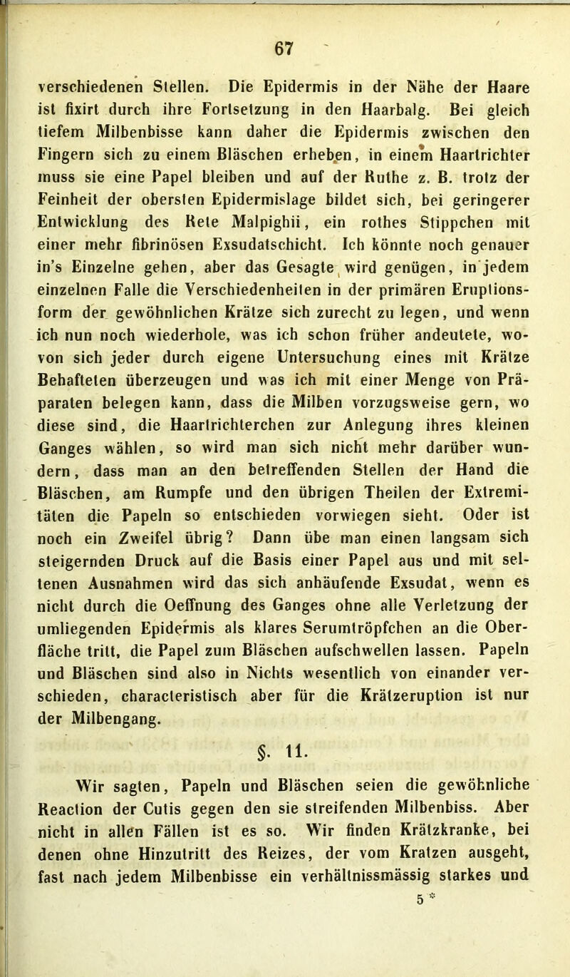 verschiedenen Slellen. Die Epidermis in der Nähe der Haare ist fixirt durch ihre Fortsetzung in den Haarbalg. Bei gleich tiefem Milbenbisse kann daher die Epidermis zwischen den Fingern sich zu einem Bläschen erheben, in einem Haartrichter muss sie eine Papel bleiben und auf der Ruthe z. B. trotz der Feinheit der obersten Epidermislage bildet sich, bei geringerer Entwicklung des Rete Malpighii, ein rothes Stippchen mit einer mehr fibrinösen Exsudatschicht. Ich könnte noch genauer in’s Einzelne gehen, aber das Gesagte wird genügen, in jedem einzelnen Falle die Verschiedenheiten in der primären Ernptions- form der gewöhnlichen Krätze sich zurecht zu legen, und wenn ich nun noch wiederhole, was ich schon früher andeutete, wo- von sich jeder durch eigene Untersuchung eines mit Krätze Behafteten überzeugen und was ich mit einer Menge von Prä- paraten belegen kann, dass die Milben vorzugsweise gern, wo diese sind, die Haarlrichterchen zur Anlegung ihres kleinen Ganges wählen, so wird man sich nicht mehr darüber wun- dern , dass man an den betreffenden Stellen der Hand die Bläschen, am Rumpfe und den übrigen Theilen der Extremi- täten die Papeln so entschieden vorwiegen sieht. Oder ist noch ein Zweifel übrig? Dann übe man einen langsam sich steigernden Druck auf die Basis einer Papel aus und mit sel- tenen Ausnahmen wird das sich anhäufende Exsudat, wenn es nicht durch die Oeffnung des Ganges ohne alle Verletzung der umliegenden Epidermis als klares Serumtröpfchen an die Ober- fläche tritt, die Papel zum Bläschen aufschwellen lassen. Papeln und Bläschen sind also in Nichts wesentlich von einander ver- schieden, characleristisch aber für die Krätzeruption ist nur der Milbengang. §. 11. Wir sagten, Papeln und Bläschen seien die gewöhnliche Reaclion der Cutis gegen den sie streifenden Milbenbiss. Aber nicht in allen Fällen ist es so. Wir finden Krätzkranke, bei denen ohne Hinzutritt des Reizes, der vom Kratzen ausgeht, fast nach jedem Milbenbisse ein verhältnissmässig starkes und 5 *
