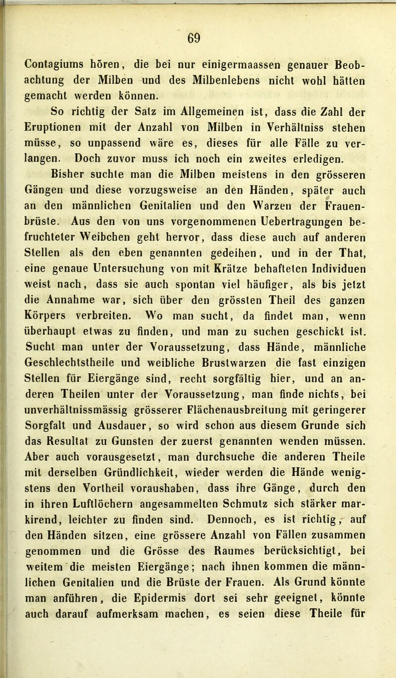 Contagiums hören, die bei nur einigermaassen genauer Beob- achtung der Milben und des Milbenlebens nicht wohl hätten gemacht werden können. So richtig der Satz im Allgemeinen ist, dass die Zahl der Eruptionen mit der Anzahl von Milben in Verhältniss stehen müsse, so unpassend wäre es, dieses für alle Fälle zu ver- langen. Doch zuvor muss ich noch ein zweites erledigen. Bisher suchte man die Milben meistens in den grösseren Gängen und diese vorzugsweise an den Händen, später auch an den männlichen Genitalien und den Warzen der Frauen- brüste. Aus den von uns vorgenommenen Uebertragungen be- fruchteter Weibchen geht hervor, dass diese auch auf anderen Stellen als den eben genannten gedeihen, und in der That, eine genaue Untersuchung von mit Krätze behafteten Individuen weist nach, dass sie auch spontan viel häufiger, als bis jetzt die Annahme war, sich über den grössten Theil des ganzen Körpers verbreiten. Wo man sucht, da findet man, wenn überhaupt etwas zu finden, und man zu suchen geschickt ist. Sucht man unter der Voraussetzung, dass Hände, männliche Geschlecbtstheile und weibliche Brustwarzen die fast einzigen Stellen für Eiergänge sind, recht sorgfältig hier, und an an- deren Theilen unter der Voraussetzung, man finde nichts, bei unverhältnissmässig grösserer Flächenausbreitung mit geringerer Sorgfalt und Ausdauer, so wird schon aus diesem Grunde sich das Resultat zu Gunsten der zuerst genannten wenden müssen. Aber auch vorausgesetzt, man durchsuche die anderen Theile mit derselben Gründlichkeit, wieder werden die Hände wenig- stens den Vortheil voraushaben, dass ihre Gänge, durch den in ihren Luftlöchern angesammelten Schmutz sich stärker mar- kirend, leichter zu finden sind. Dennoch, es ist richtig, auf den Händen sitzen, eine grössere Anzahl von Fällen zusammen genommen und die Grösse des Raumes berücksichtigt, bei weitem die meisten Eiergänge; nach ihnen kommen die männ- lichen Genitalien und die Brüste der Frauen. Als Grund könnte man anführen, die Epidermis dort sei sehr geeignet, könnte auch darauf aufmerksam machen, es seien diese Theile für