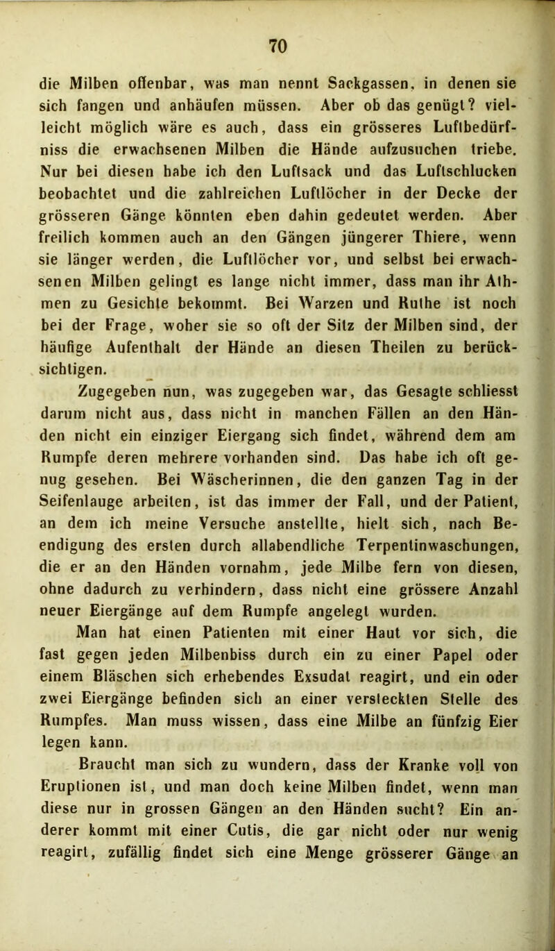 die Milben offenbar, was man nennt Sackgassen, in denen sie sich fangen und anhäufen müssen. Aber ob das genügt? viel- leicht möglich wäre es auch, dass ein grösseres Luflbedürf- niss die erwachsenen Milben die Hände aufzusuchen triebe. Nur bei diesen habe ich den Luflsack und das Luflschlucken beobachtet und die zahlreichen Luftlöcher in der Decke der grösseren Gänge könnten eben dahin gedeutet werden. Aber freilich kommen auch an den Gängen jüngerer Thiere, wenn sie länger werden, die Luftlöcher vor, und selbst bei erwach- senen Milben gelingt es lange nicht immer, dass man ihr Alh- men zu Gesichte bekommt. Bei Warzen und Ruthe ist noch bei der Frage, woher sie so oft der Sitz der Milben sind, der häufige Aufenthalt der Hände an diesen Theilen zu berück- sichtigen. Zugegeben nun, was zugegeben war, das Gesagte schliesst darum nicht aus, dass nicht in manchen Fällen an den Hän- den nicht ein einziger Eiergang sich findet, während dem am Rumpfe deren mehrere vorhanden sind. Das habe ich oft ge- nug gesehen. Bei Wäscherinnen, die den ganzen Tag in der Seifenlauge arbeiten, ist das immer der Fall, und der Patient, an dem ich meine Versuche anstellte, hielt sich, nach Be- endigung des ersten durch allabendliche Terpentinwaschungen, die er an den Händen vornahm, jede Milbe fern von diesen, ohne dadurch zu verhindern, dass nicht eine grössere Anzahl neuer Eiergänge auf dem Rumpfe angelegt wurden. Man hat einen Patienten mit einer Haut vor sich, die fast gegen jeden Milbenbiss durch ein zu einer Papel oder einem Bläschen sich erhebendes Exsudat reagirt, und ein oder zwei Eiergänge befinden sich an einer versteckten Stelle des Rumpfes. Man muss wissen, dass eine Milbe an fünfzig Eier legen kann. Braucht man sich zu wundern, dass der Kranke voll von Eruptionen ist, und man doch keine Milben findet, wenn man diese nur in grossen Gängen an den Händen sucht? Ein an- derer kommt mit einer Cutis, die gar nicht oder nur wenig reagirt, zufällig findet sich eine Menge grösserer Gänge an