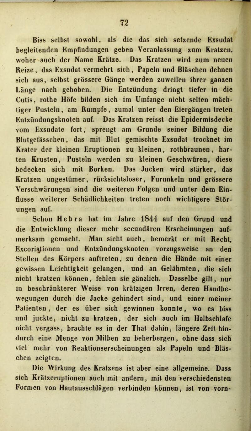 Biss selbst sowohl, als die das sich setzende Exsudat begleitenden Empfindungen geben Veranlassung zum Kratzen, woher auch der Name Krätze. Das Kratzen wird zum neuen Reize, das Exsudat vermehrt sich, Papeln und Bläschen dehnen sich aus, selbst grössere Gänge werden zuweilen ihrer ganzen Länge nach gehoben. Die Entzündung dringt tiefer in die Cutis, rothe Höfe bilden sich im Umfange nicht selten mäch- tiger Pusteln, am Rumpfe, zumal unter den Eiergängen treten Entzündungsknoten auf. Das Kratzen reisst die Epidermisdecke vom Exsudate fort, sprengt am Grunde seiner Bildung die Blutgefässchen, das mit Blut gemischte Exsudat trocknet im Krater der kleinen Eruptionen zu kleinen, rothbraunen, har- ten Krusten, Pusteln werden zu kleinen Geschwüren, diese bedecken sich mit Borken. Das Jucken wird stärker, das Kratzen ungestümer, rücksichtsloser, Furunkeln und grössere Verschwärungen sind die weiteren Folgen und unter dem Ein- flüsse weiterer Schädlichkeiten treten noch wichtigere Stör- ungen auf. Schon Hebra hat im Jahre 1844 auf den Grund und die Entwicklung dieser mehr secundären Erscheinungen auf- merksam gemacht. Man sieht auch, bemerkt er mit Recht, Excori^lionen und Entzündungsknoten vorzugsweise an den Stellen des Körpers auflreten, zu denen die Hände mit einer gewissen Leichtigkeit gelangen, und an Gelähmten, die sich nicht kratzen können, fehlen sie gänzlich. Dasselbe gilt, nur in beschränkterer Weise von krätzigen Irren, deren Handbe- wegungen durch die Jacke gehindert sind, und einer meiner Patienten, der es über sich gewinnen konnte, wo es biss und juckte, nicht zu kratzen, der sich auch im Halbschlafe nicht vergass, brachte es in der That dahin, längere Zeit hin- durch eine Menge von Milben zu beherbergen, ohne dass sich viel mehr von Reaklionserscheinungen als Papeln und Bläs- chen zeigten. Die Wirkung des Kratzens ist aber eine allgemeine. Dass sich Krätzeruptionen auch mit andern, mit den verschiedensten Formen von Hautausschlägen verbinden können, ist von vorn-