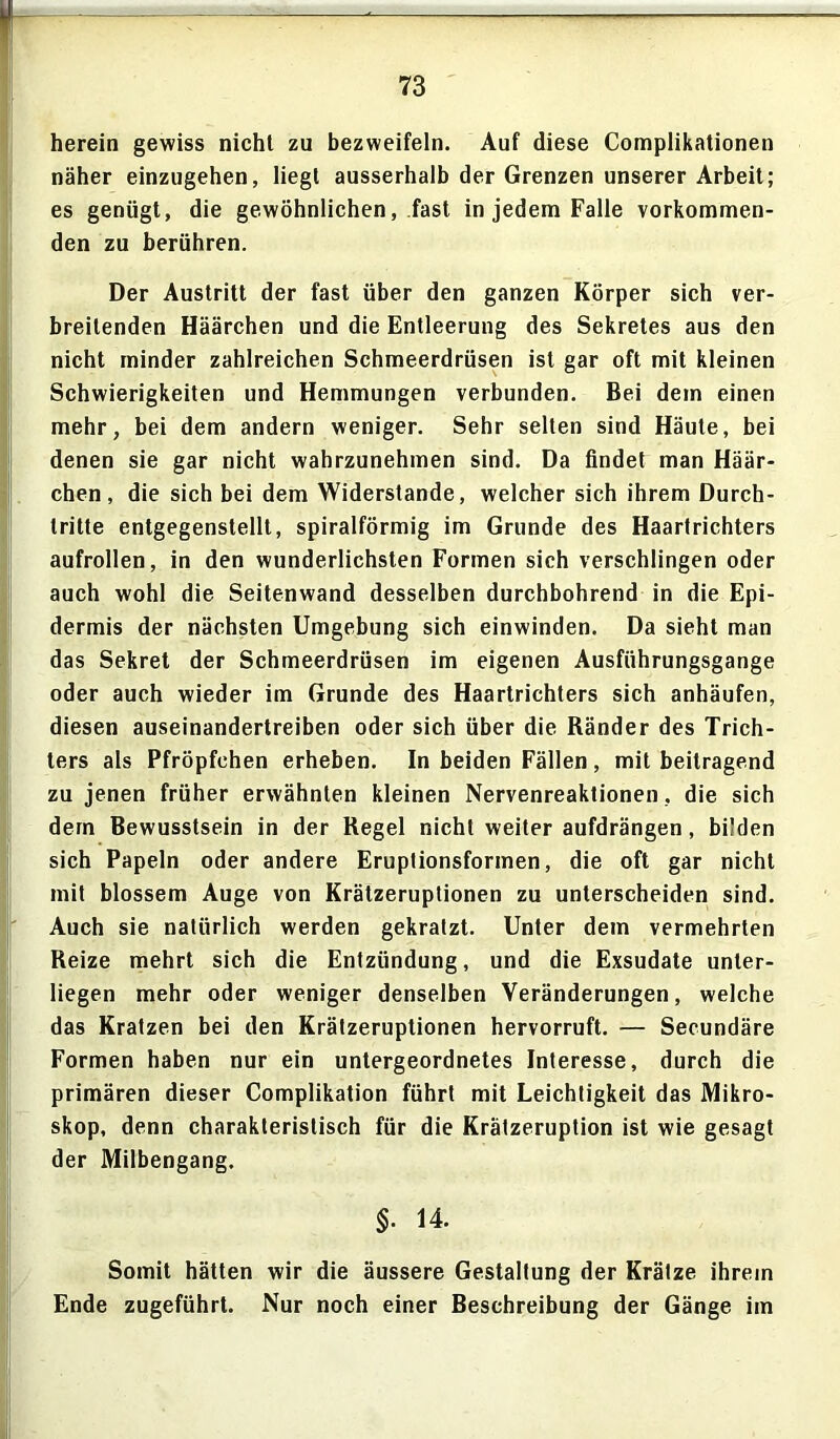 herein gewiss nicht zu bezweifeln. Auf diese Complikationen näher einzugehen, liegt ausserhalb der Grenzen unserer Arbeit; es genügt, die gewöhnlichen, fast in jedem Falle vorkommen- den zu berühren. Der Austritt der fast über den ganzen Körper sich ver- breitenden Häärchen und die Entleerung des Sekretes aus den nicht minder zahlreichen Schmeerdrüsen ist gar oft mit kleinen Schwierigkeiten und Hemmungen verbunden. Bei dem einen mehr, bei dem andern weniger. Sehr selten sind Häute, bei denen sie gar nicht wahrzunehmen sind. Da findet man Häär- chen, die sich bei dem Widerstande, welcher sich ihrem Durch- tritte entgegenstellt, spiralförmig im Grunde des Haartrichters aufrollen, in den wunderlichsten Formen sich verschlingen oder auch wohl die Seitenwand desselben durchbohrend in die Epi- dermis der nächsten Umgebung sich einwinden. Da sieht man das Sekret der Schmeerdrüsen im eigenen Ausführungsgange oder auch wieder im Grunde des Haartrichters sich anhäufen, diesen auseinandertreiben oder sich über die Ränder des Trich- ters als Pfröpfchen erheben. In beiden Fällen, mit beitragend zu jenen früher erwähnten kleinen Nervenreaktionen, die sich dem Bewusstsein in der Regel nicht weiteraufdrängen, bilden sich Papeln oder andere Eruptionsformen, die oft gar nicht mit blossem Auge von Krätzeruptionen zu unterscheiden sind. Auch sie natürlich werden gekratzt. Unter dem vermehrten Reize mehrt sich die Entzündung, und die Exsudate unter- liegen mehr oder weniger denselben Veränderungen, welche das Kratzen bei den Krätzeruptionen hervorruft. — Secundäre Formen haben nur ein untergeordnetes Interesse, durch die primären dieser Complikation führt mit Leichtigkeit das Mikro- skop, denn charakteristisch für die Krätzeruption ist wie gesagt der Milbengang. §• 14. Somit hätten wir die äussere Gestaltung der Krätze ihrem Ende zugeführt. Nur noch einer Beschreibung der Gänge im
