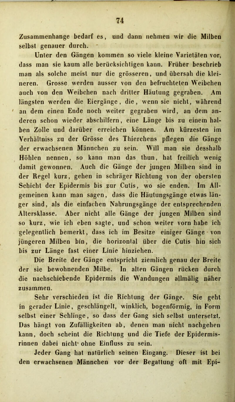 Zusammenhänge bedarf es, und dann nehmen wir die Milben selbst genauer durch. Unter den Gängen kommen so viele kleine Varietäten vor, dass man sie kaum alle berücksichtigen kann. Früher beschrieb man als solche meist nur die grösseren, und übersah die klei- neren. Grosse werden ausser von den befruchteten Weibchen auch von den Weibchen nach dritter Häutung gegraben. Am längsten werden die Eiergänge, die, wenn sie nicht, während ' an dem einen Ende noch weiter gegraben wird, an dem an- deren schon wieder abschilfern, eine Länge bis zu einem hal- ben Zolle und darüber erreichen können. Am kürzesten im Verhältniss zu der Grösse des Thierchens pflegen die Gänge der erwachsenen Männchen zu sein. Will man sie desshalb Höhlen nennen, so kann man das thun, hat freilich wenig damit gewonnen. Auch die Gänge der jungen Milben sind in der Regel kurz, gehen in schräger Richtung von der obersten Schicht der Epidermis bis zur Cutis, wo sie enden. Im All- gemeinen kann man sagen, dass die Häutungsgänge etwas län- ger sind, als die einfachen Nahrungsgänge der entsprechenden Altersklasse. Aber nicht alle Gänge der jungen Milben sind so kurz, wie ich eben sagte, und schon weiter vorn habe ich gelegentlich bemerkt, dass ich im Besitze einiger Gänge von jüngeren Milben bin, die horizontal über die Cutis hin sich bis zur Länge fast einer Linie hinziehen. Die Breite der Gänge entspricht ziemlich genau der Breite der sie bewohnenden Milbe. In alten Gängen rücken durch die nachschiebende Epidermis die Wandungen allmälig näher zusammen. Sehr verschieden ist die Richtung der Gänge. Sie geht in gerader Linie, geschlängelt, winklich, bogenförmig, in Form selbst einer Schlinge, so dass der Gang sich selbst untersetzt. Das hängt von Zufälligkeiten ab, denen man nicht nachgehen kann, doch scheint die Richtung und die Tiefe der Epidermis- rinnen dabei nicht’ ohne Einfluss zu sein. Jeder Gang hat natürlich seinen Eingang. Dieser ist bei den erwachsenen Männchen vor der Begattung oft mit Epi-