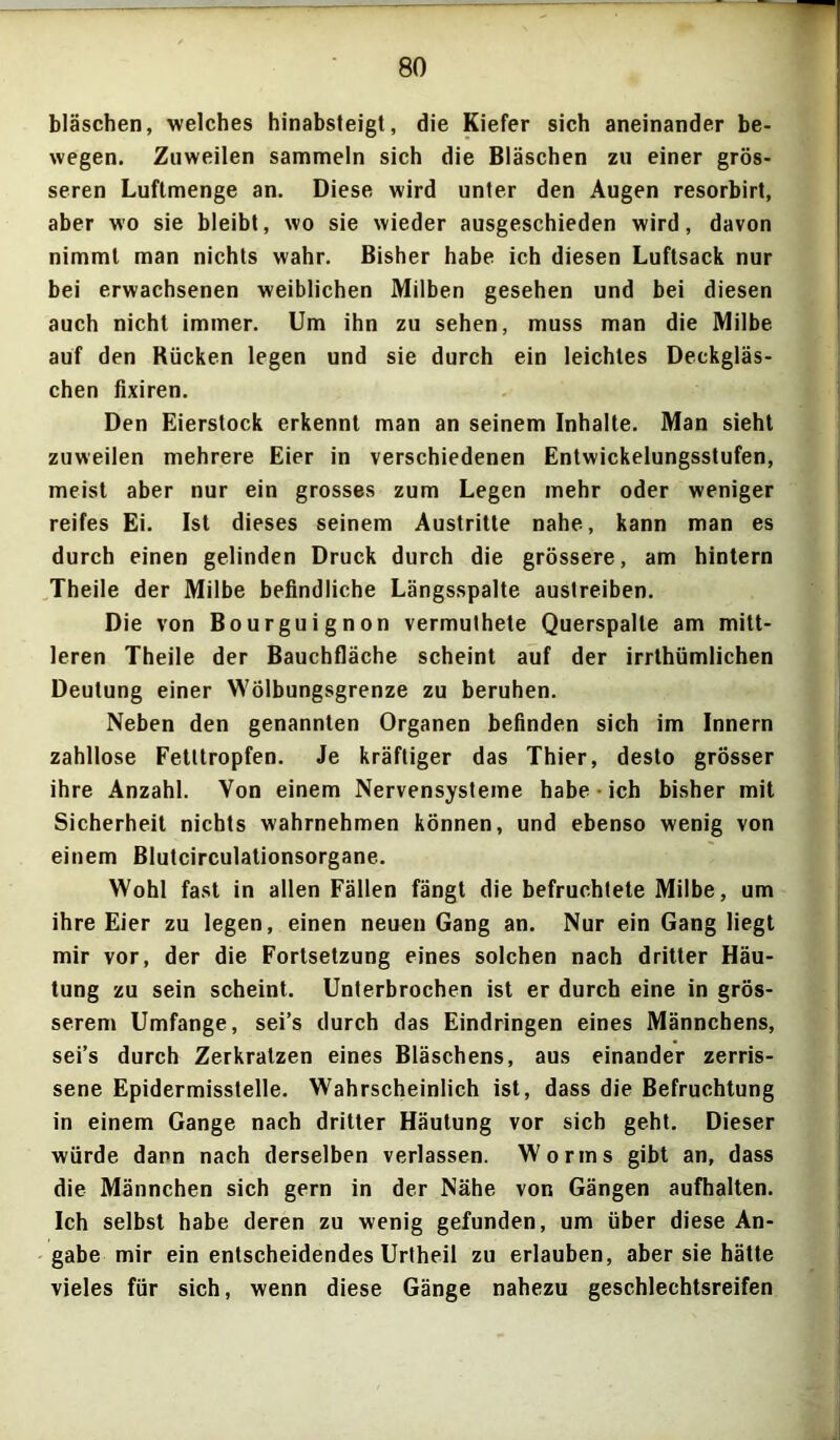 bläschen, welches hinabsteigt, die Kiefer sich aneinander be- wegen. Zuweilen sammeln sich die Bläschen zu einer grös- seren Luftmenge an. Diese wird unter den Augen resorbirt, aber wo sie bleibt, wo sie wieder ausgeschieden wird, davon nimmt man nichts wahr. Bisher habe ich diesen Luftsack nur bei erwachsenen weiblichen Milben gesehen und bei diesen auch nicht immer. Um ihn zu sehen, muss man die Milbe auf den Kücken legen und sie durch ein leichtes Deckgläs- chen fixiren. Den Eierstock erkennt man an seinem Inhalte. Man sieht zuweilen mehrere Eier in verschiedenen Entwickelungsstufen, meist aber nur ein grosses zum Legen mehr oder weniger reifes Ei. Ist dieses seinem Austritte nahe, kann man es durch einen gelinden Druck durch die grössere, am hintern Theile der Milbe befindliche Längsspalte austreiben. Die von Bourguignon vermuthete Querspalle am mitt- leren Theile der Bauchfläche scheint auf der irrthümlichen Deutung einer Wölbungsgrenze zu beruhen. Neben den genannten Organen befinden sich im Innern zahllose Fetttropfen. Je kräftiger das Thier, desto grösser ihre Anzahl. Von einem Nervensysteme habe-ich bisher mit Sicherheit nichts wahrnehmen können, und ebenso wenig von einem Blutcirculationsorgane. Wohl fast in allen Fällen fängt die befruchtete Milbe, um ihre Eier zu legen, einen neuen Gang an. Nur ein Gang liegt mir vor, der die Fortsetzung eines solchen nach dritter Häu- tung zu sein scheint. Unterbrochen ist er durch eine in grös- serem Umfange, sei’s durch das Eindringen eines Männchens, sei’s durch Zerkratzen eines Bläschens, aus einander zerris- sene Epidermisstelle. Wahrscheinlich ist, dass die Befruchtung in einem Gange nach dritter Häutung vor sich geht. Dieser würde dann nach derselben verlassen. Worms gibt an, dass die Männchen sich gern in der Nähe von Gängen aufhalten. Ich selbst habe deren zu wenig gefunden, um über diese An- gabe mir ein entscheidendes Urtheil zu erlauben, aber sie hätte vieles für sich, wenn diese Gänge nahezu geschlechtsreifen