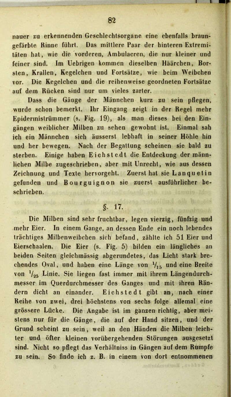 I 82 nauer zu erkennenden Geschlechtsorgane eine ebenfalls braun- gefärbte Rinne führt. Das mittlere Paar der hinteren Extremi- täten hat, wie die vorderen, Ambulacren, die nur kleiner und feiner sind. Im Uebrigen kommen dieselben Häärchen, Bor- sten, Krallen, Kegelchen und Fortsätze, wie beim Weibchen vor. Die Kegelchen und die reihenweise geordneten Fortsätze auf dem Rücken sind nur um vieles zarter. Dass die Gänge der Männchen kurz zu sein pflegen, wurde schon bemerkt. Ihr Eingang zeigt in der Regel mehr Epidermistrümmer (s. Fig. 19), als man dieses bei den Ein- gängen weiblicher Milben zu sehen gewohnt ist. Einmal sah ich ein Männchen sich äusserst lebhaft in seiner Höhle hin und her bewegen. Nach der Begattung scheinen sie bald zu sterben. Einige haben Eichstedt die Entdeckung der männ- lichen Milbe zugeschrieben, aber mit Unrecht, wie aus dessen Zeichnung und Texte hervorgeht. Zuerst hat sieLanquetin gefunden und Bourguignon sie zuerst ausführlicher be- schrieben. §• 17. Die Milben sind sehr fruchtbar, legen vierzig, fünfzig und mehr Eier. In einem Gange, an dessen Ende ein noch lebendes trächtiges Milbenweibchen sich befand, zählte ich 51 Eier und Eierschaalen. Die Eier (s. Fig. 5) bilden ein längliches an beiden Seiten gleichmässig abgerundetes, das Licht stark bre- chendes Oval, und haben eine Länge von V15 und eine Breite von V25 Linie. Sie liegen fast immer mit ihrem Längendurch- messer im Querdurchmesser des Ganges und mit ihren Rän- dern dicht an einander. Eichstedt gibt an, nach einer Reihe von zwei, drei höchstens von sechs folge allemal eine grössere Lücke. Die Angabe ist im ganzen richtig, aber mei- stens nur für die Gänge, die auf der Hand sitzen, und der Grund scheint zu sein, weil an den Händen die Milben leich- ter und öfter kleinen vorübergehenden Störungen ausgesetzt sind. Nicht so pflegt das Verhältniss in Gängen auf dem Rumpfe zu sein. So finde ich z. B. in einem von dort entnommenen