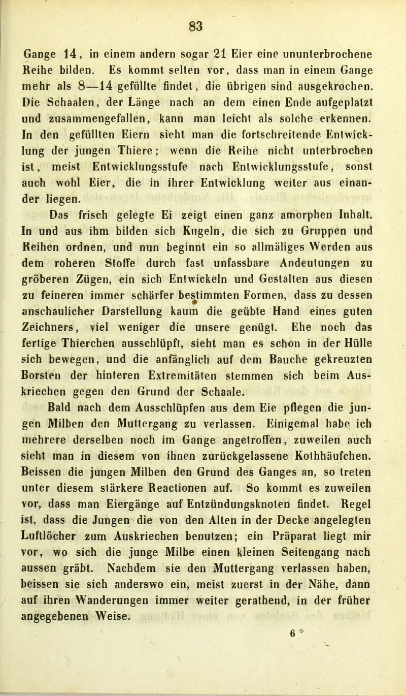 Gange 14, in einem andern sogar 21 Eier eine ununterbrochene Reihe bilden. Es kommt selten vor, dass man in einem Gange mehr als 8—14 gefüllte findet, die übrigen sind ausgekrochen. Die Schaalen, der Länge nach an dem einen Ende aufgeplalzt und zusammengefallen, kann man leicht als solche erkennen. In den gefüllten Eiern sieht man die fortschreitende Entwick- lung der jungen Thiere; wenn die Reihe nicht unterbrochen ist, meist Entwicklungsstufe nach Entwicklungsstufe, sonst auch wohl Eier, die in ihrer Entwicklung weiter aus einan- der liegen. Das frisch gelegte Ei zeigt einen ganz amorphen Inhalt. In und aus ihm bilden sich Kugeln, die sich zu Gruppen und Reihen ordnen, und nun beginnt ein so allmäliges Werden aus dem roheren Stoffe durch fast unfassbare Andeutungen zu gröberen Zügen, ein sich Entwickeln und Gestalten aus diesen zu feineren immer schärfer bestimmten Formen, dass zu dessen anschaulicher Darstellung kaum die geübte Hand eines guten Zeichners, viel weniger die unsere genügt. Ehe noch das fertige Thierchen ausschlüpft, sieht man es schon in der Hülle sich bewegen, und die anfänglich auf dem Bauche gekreuzten Borsten der hinteren Extremitäten stemmen sich beim Aus- kriechen gegen den Grund der Schaale. Bald nach dem Ausschlüpfen aus dem Eie pflegen die jun- gen Milben den Muttergang zu verlassen. Einigemal habe ich mehrere derselben noch im Gange angetroffen, zuweilen auch sieht man in diesem von ihnen zurückgelassene Kothhäufchen. Beissen die jungen Milben den Grund des Ganges an, so treten unter diesem stärkere Reactionen auf. So kommt es zuweilen vor, dass man Eiergänge auf Entzündungsknoten findet. Regel ist, dass die Jungen die von den Alten in der Decke angelegten Luftlöcher zum Auskriechen benutzen; ein Präparat liegt mir vor, wo sich die junge Milbe einen kleinen Seitengang nach aussen gräbt. Nachdem sie den Muttergang verlassen haben, beissen sie sich anderswo ein, meist zuerst in der Nähe, dann auf ihren Wanderungen immer weiter gerathend, in der früher angegebenen Weise. 6 *