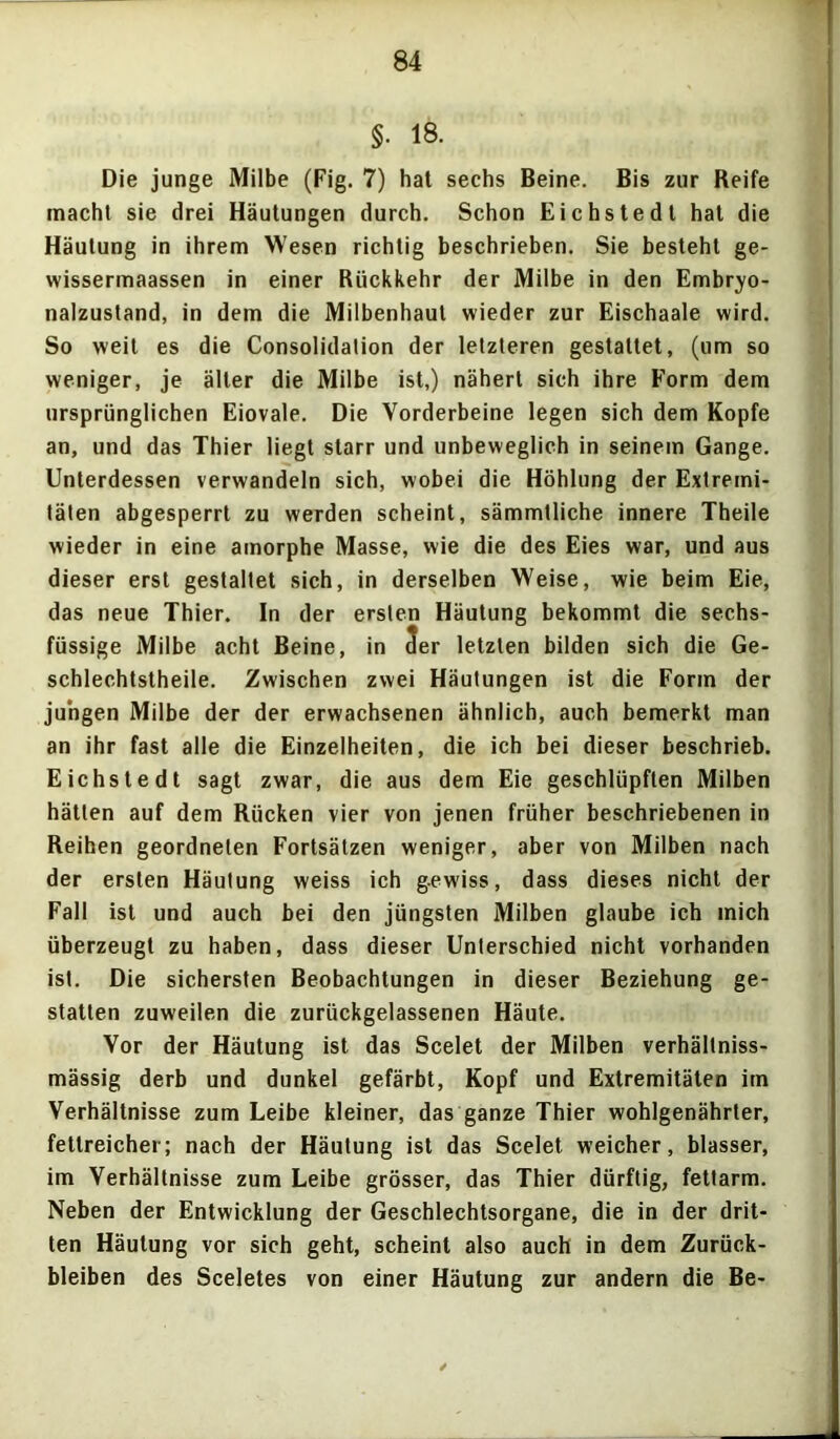 §. 18. Die junge Milbe (Fig. 7) hat sechs Beine. Bis zur Reife macht sie drei Häutungen durch. Schon Eichstedt hat die Häutung in ihrem Wesen richtig beschrieben. Sie besteht ge- wissermaassen in einer Rückkehr der Milbe in den Embryo- nalzustand, in dem die Milbenhaul wieder zur Eischaale wird. So weit es die Consolidalion der letzteren gestaltet, (um so weniger, je älter die Milbe ist,) nähert sich ihre Form dem ursprünglichen Eiovale. Die Vorderbeine legen sich dem Kopfe an, und das Thier liegt starr und unbeweglich in seinem Gange. Unterdessen verwandeln sich, wobei die Höhlung der Extremi- täten abgesperrt zu werden scheint, sämmlliche innere Theile wieder in eine amorphe Masse, wie die des Eies war, und aus dieser erst gestaltet sich, in derselben Weise, wie beim Eie, das neue Thier, ln der ersten Häutung bekommt die sechs- füssige Milbe acht Beine, in 5er letzten bilden sich die Ge- schlechtstheile. Zwischen zwei Häutungen ist die Form der jungen Milbe der der erwachsenen ähnlich, auch bemerkt man an ihr fast alle die Einzelheiten, die ich bei dieser beschrieb. Eichstedt sagt zwar, die aus dem Eie geschlüpften Milben hätten auf dem Rücken vier von jenen früher beschriebenen in Reihen geordneten Fortsätzen weniger, aber von Milben nach der ersten Häutung weiss ich gewiss, dass dieses nicht der Fall ist und auch bei den jüngsten Milben glaube ich mich überzeugt zu haben, dass dieser Unterschied nicht vorhanden ist. Die sichersten Beobachtungen in dieser Beziehung ge- statten zuweilen die zurückgelassenen Häute. Vor der Häutung ist das Scelet der Milben verhällniss- mässig derb und dunkel gefärbt, Kopf und Extremitäten im Verhältnisse zum Leibe kleiner, das ganze Thier wohlgenährter, fettreicher; nach der Häutung ist das Scelet weicher, blasser, im Verhältnisse zum Leibe grösser, das Thier dürftig, fettarm. Neben der Entwicklung der Geschlechtsorgane, die in der drit- ten Häutung vor sich geht, scheint also auch in dem Zurück- bleiben des Sceletes von einer Häutung zur andern die Be-