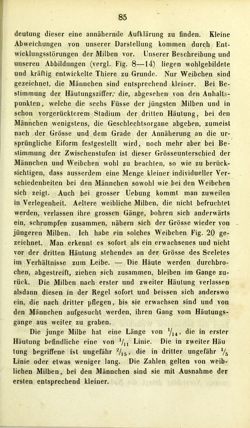 deutung dieser eine annähernde Aufklärung zu finden. Kleine Abweichungen von unserer Darstellung kommen durch Ent- wicklungsstörungen der Milben vor. Unserer Beschreibung und unseren Abbildungen (vergl. Fig. 8—14) liegen wohlgebildete und kräftig entwickelte Thiere zu Grunde. Nur Weibchen sind gezeichnet, die Männchen sind entsprechend kleiner. Bei Be- stimmung der Häutungsziffer,- die, abgesehen von den Anhalts- punkten, welche die sechs Fiisse der jüngsten Milben und in schon vorgerückterem Stadium der dritten Häutung, bei den Männchen wenigstens, die Geschlechtsorgane abgeben, zumeist nach der Grösse und dem Grade der Annäherung an die ur- sprüngliche Eiform fest gestellt wird, noch mehr aber bei Be- stimmung der Zwischenstufen ist dieser Grösseunlerschied der Männchen und Weibchen wohl zu beachten, so wie zu berück- sichtigen, dass ausserdem eine Menge kleiner individueller Ver- schiedenheiten bei den Männchen sowohl wie bei den Weibchen sich zeigt. Auch bei grosser Uebung kommt man zuweilen in Verlegenheit. Aeltere weibliche Milben, die nicht befruchtet werden, verlassen ihre grossen Gänge, bohren sich anderwärts ein, schrumpfen zusammen, nähern sich der Grösse wieder von jüngeren Milben. Ich habe ein solches Weibchen Fig. 20 ge- zeichnet. Man erkennt es sofort als ein erwachsenes und nicht vor der dritten Häutung stehendes an der Grösse des Sceletes im Verhältnisse zum Leibe. — Die Häute werden durchbro- chen, abgestreift, ziehen sich zusammen, bleiben im Gange zu- rück. Die Milben nach erster und zweiter Häutung verlassen alsdann diesen in der Regel sofort und beissen sich anderswo ein, die nach dritter pflegen, bis sie erwachsen sind und von den Männchen aufgesucht werden, ihren Gang vom Häutungs- gange aus weiter zu graben. Die junge Milbe hat eine Länge von l/14, die in erster Häutung befindliche eine von 1/n Linie. Die in zweiter Häu tung begriffene ist ungefähr 'i/,5, die in dritter ungefähr l/b Linie oder etwas weniger lang. Die Zahlen gelten von weib- lichen Milben, bei den Männchen sind sie mit Ausnahme der ersten entsprechend kleiner.