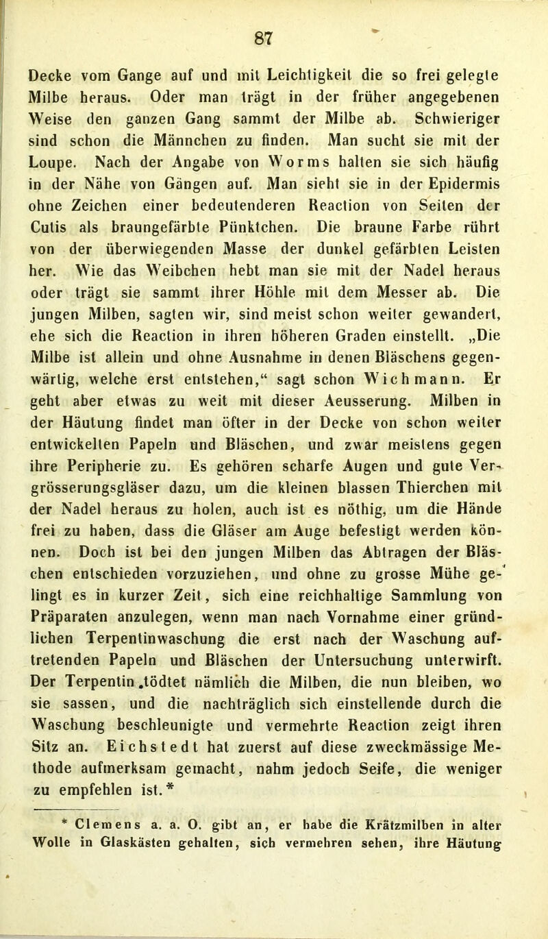 Decke vom Gange auf und mit Leichtigkeit die so frei gelegte Milbe heraus. Oder man trägt in der früher angegebenen Weise den ganzen Gang sammt der Milbe ab. Schwieriger sind schon die Männchen zu finden. Man sucht sie mit der Loupe. Nach der Angabe von Worms halten sie sich häufig in der Nähe von Gängen auf. Man sieht sie in der Epidermis ohne Zeichen einer bedeutenderen Reaction von Seilen der Cutis als braungefärbte Pünktchen. Die braune Farbe rührt von der überwiegenden Masse der dunkel gefärbten Leisten her. Wie das Weibchen hebt man sie mit der Nadel heraus oder trägt sie sammt ihrer Höhle mit dem Messer ab. Die jungen Milben, sagten wir, sind meist schon weiter gewandert, ehe sich die Reaction in ihren höheren Graden einstellt. „Die Milbe ist allein und ohne Ausnahme in denen Bläschens gegen- wärtig, welche erst entstehen,“ sagt schon Wich mann. Er geht aber etwas zu weit mit dieser Aeusserung. Milben in der Häutung findet man öfter in der Decke von schon weiter entwickelten Papeln und Bläschen, und zwar meistens gegen ihre Peripherie zu. Es gehören scharfe Augen und gute Ver- grösserungsgläser dazu, um die kleinen blassen Thierchen mit der Nadel heraus zu holen, auch ist es nöthig, um die Hände frei zu haben, dass die Gläser am Auge befestigt werden kön- nen. Doch ist bei den jungen Milben das Abtragen der Bläs- chen entschieden vorzuziehen, und ohne zu grosse Mühe ge- lingt es in kurzer Zeit, sich eine reichhaltige Sammlung von Präparaten anzulegen, wenn man nach Vornahme einer gründ- lichen Terpentinwaschung die erst nach der Waschung auf- tretenden Papeln und Bläschen der Untersuchung unterwirft. Der Terpentin .tödtet nämlich die Milben, die nun bleiben, wo sie sassen, und die nachträglich sich einstellende durch die Waschung beschleunigte und vermehrte Reaction zeigt ihren Sitz an. Eichstedt hat zuerst auf diese zweckmässige Me- thode aufmerksam gemacht, nahm jedoch Seife, die weniger zu empfehlen ist.* * Clemens a. a. O. gibt an, er habe die Krätzmilben in alter Wolle in Glaskästen gehalten, sich vermehren sehen, ihre Häutung
