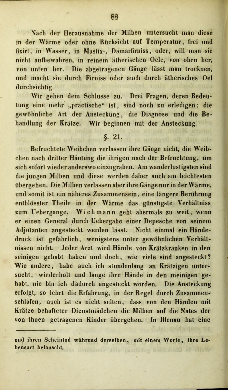 Nach der Herausnahme der Milben untersucht man diese in der Wärme oder ohne Rücksicht auf Temperatur, frei und fixirt, in Wasser, in Mastix-, Damarfirniss, oder, will man sie nicht aufbewahren, in reinem ätherischen Oele, von oben her, von unten her. Die abgetragenen Gänge lässt man trocknen, und macht sie durch Firniss oder auch durch ätherisches Oel durchsichtig. Wir gehen dem Schlüsse zu. Drei Fragen, deren Bedeu- tung eine mehr „practische“ ist, sind noch zu erledigen: die gewöhnliche Art der Ansteckung, die Diagnose und die Be- handlung der Krätze. Wir beginnen mit der Ansteckung. §. 21. Befruchtete Weibchen verlassen ihre Gänge nicht, die Weib- chen nach dritter Häutung die ihrigen nach der Befruchtung, um sich sofort wieder anderswo einzugraben. Am wanderlustigsten sind die jungen Milben und diese werden daher auch am leichtesten übergehen. Die Milben verlassen aber ihre Gänge nur in der Wärme, und somit ist ein näheres Zusammensein, eine längere Berührung entblösster Theile in der Wärme das günstigste Verhältniss zum Uebergange. Wich mann geht abermals zu weit, wenn er einen General durch Uebergabe einer Depesche von seinem Adjutanten angesteckt werden lässt. Nicht einmal ein Hände- druck ist gefährlich, wenigstens unter gewöhnlichen Verhält- nissen nicht. Jeder Arzt wird Hände von Krätzkranken in den seinigen gehabt haben und doch, wie viele sind angesleckt? Wie andere, habe auch ich stundenlang an Krätzigen unter- sucht, wiederholt und lange ihre Hände in den meinigen ge- habt, nie bin ich dadurch angestecfct worden. Die Ansteckung erfolgt, so lehrt die Erfahrung, in der Regel durch Zusammen- schlafen, auch ist es nicht selten, dass von den Händen mit Krätze behafteter Dienstmädchen die Milben auf die Nates der von ihnen getragenen Kinder übergehen. In Illenau hat eine und ihren Scheintod während derselben, mit einem Worte, ihre Le bensart belauscht.