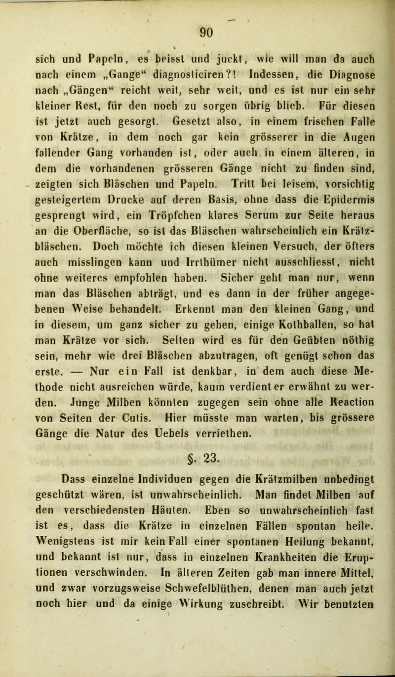 sich und Papeln, es beisst und juckt, wie will man da auch nach einem „Gange“ diagnosliciren?! Indessen, die Diagnose nach „Gängen“ reicht weit, sehr weit, und es ist nur ein sehr kleiner Best, für den noch zu sorgen übrig blieb. Für diesen ist jetzt auch gesorgt. Gesetzt also, in einem frischen Falle von Krätze, in dem noch gar kein grösserer in die Augen fallender Gang vorhanden ist, oder auch in einem älteren, in dem die vorhandenen grösseren Gänge nicht zu finden sind, - zeigten sich Bläschen und Papeln. Tritt bei leisem, vorsichtig gesteigertem Drucke auf deren Basis, ohne dass die Epidermis gesprengt wird, ein Tröpfchen klares Serum zur Seite heraus an die Oberfläche, so ist das Bläschen wahrscheinlich ein Krälz- bläschen. Doch möchte ich diesen kleinen Versuch, der öfters auch misslingen kann und Irrthümer nicht ausschliesst, nicht ohne weiteres empfohlen haben. Sicher geht man nur, wenn man das Bläschen abträgt, und es dann in der früher angege- benen Weise behandelt. Erkennt man den kleinen Gang, und in diesem, um ganz sicher zu gehen, einige Kolhballen, so hat man Krätze vor sich. Selten wird es für den Geübten nöthig sein, mehr wie drei Bläschen abzutragen, oft genügt schon das erste. — Nur ein F'all ist denkbar, in dem auch diese Me- thode nicht ausreichen würde, kaum verdienter erwähnt zu wer- den. Junge Milben könnten zugegen sein ohne alle Keaclion von Seiten der Cutis. Hier müsste man warten, bis grössere Gänge die Natur des Uebels verriethen. §• 23. Dass einzelne Individuen gegen die Krätzmilben unbedingt geschützt wären, ist unwahrscheinlich. Man findet Milben auf den verschiedensten Häuten. Eben so unwahrscheinlich fast ist es, dass die Krätze in einzelnen Fällen spontan heile. Wenigstens ist mir kein Fall einer spontanen Heilung bekannt, und bekannt ist nur, dass in einzelnen Krankheiten die Erup- tionen verschwinden. In älteren Zeiten gab man innere Mittel, und zwar vorzugsweise Schwefelblüthen, denen man auch jetzt noch hier und da einige Wirkung zuschreibt. W'ir benutzten