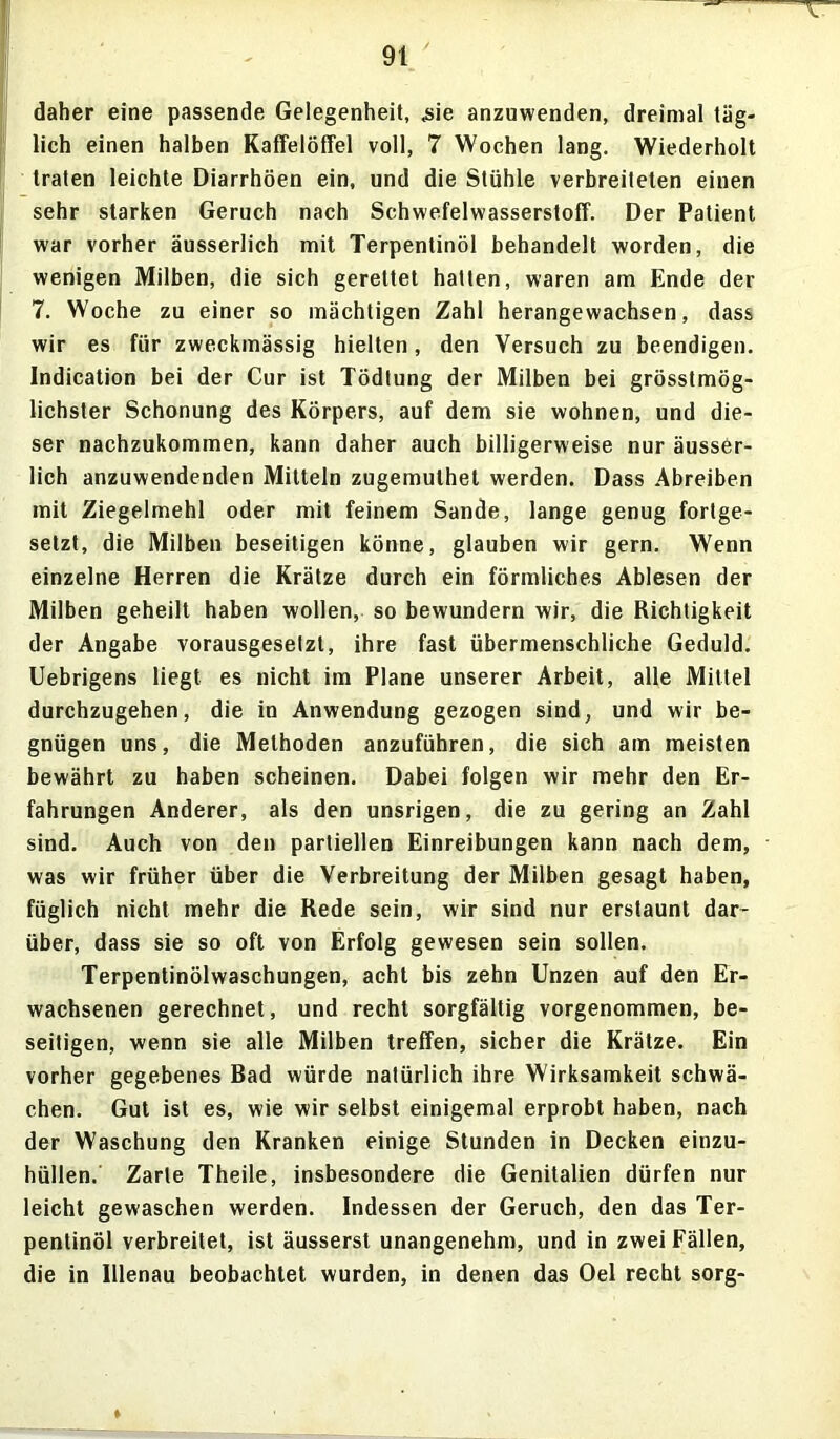 daher eine passende Gelegenheit, «sie anzuwenden, dreimal täg- lich einen halben Kaffelöffel voll, 7 Wochen lang. Wiederholt traten leichte Diarrhöen ein, und die Stühle verbreiteten einen sehr starken Geruch nach Schwefelwasserstoff. Der Patient war vorher äusserlich mit Terpentinöl behandelt worden, die wenigen Milben, die sich gerettet hatten, waren am Ende der 7. Woche zu einer so mächtigen Zahl herangewachsen, dass wir es für zweckmässig hielten, den Versuch zu beendigen. Indication bei der Cur ist TÖdtung der Milben bei grösstmög- lichster Schonung des Körpers, auf dem sie wohnen, und die- ser nachzukommen, kann daher auch billigerweise nur äusser- lich anzuwendenden Mitteln zugemuthel werden. Dass Abreiben mit Ziegelmehl oder mit feinem Sande, lange genug fortge- setzt, die Milben beseitigen könne, glauben wir gern. Wenn einzelne Herren die Krätze durch ein förmliches Ablesen der Milben geheilt haben wollen, so bewundern wir, die Richtigkeit der Angabe vorausgesetzt, ihre fast übermenschliche Geduld. Uebrigens liegt es nicht im Plane unserer Arbeit, alle Mittel durchzugehen, die in Anwendung gezogen sind, und wir be- gnügen uns, die Methoden anzuführen, die sich am meisten bewährt zu haben scheinen. Dabei folgen wir mehr den Er- fahrungen Anderer, als den unsrigen, die zu gering an Zahl sind. Auch von den partiellen Einreibungen kann nach dem, was wir früher über die Verbreitung der Milben gesagt haben, füglich nicht mehr die Rede sein, wir sind nur erstaunt dar- über, dass sie so oft von Erfolg gewesen sein sollen. Terpentinölwaschungen, acht bis zehn Unzen auf den Er- wachsenen gerechnet, und recht sorgfältig vorgenommen, be- seitigen, wenn sie alle Milben treffen, sicher die Krätze. Ein vorher gegebenes Bad würde natürlich ihre Wirksamkeit schwä- chen. Gut ist es, wie wir selbst einigemal erprobt haben, nach der Waschung den Kranken einige Stunden in Decken einzu- hüllen. Zarte Theile, insbesondere die Genitalien dürfen nur leicht gewaschen werden. Indessen der Geruch, den das Ter- pentinöl verbreitet, ist äusserst unangenehm, und in zwei Fällen, die in lllenau beobachtet wurden, in denen das Oel recht sorg-