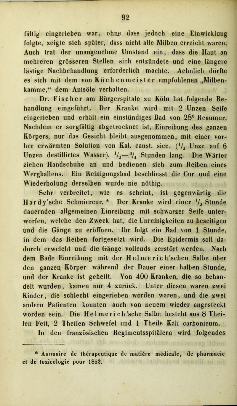 fällig eingerieben war, ohne dass jedoch eine Einwicklung folgte, zeigte sich später, dass nicht alle Milben erreicht waren. Auch trat der unangenehme Umstand ein, dass die Haut an mehreren grösseren Stellen sich entzündete und eine längere lästige Nachbehandlung erforderlich machte. Aehnlich dürfte es sich mit dem von Küc h en mei s t er empfohlenen „Milben- kamme,“ dem Anisöle verhalten. Dr. Fischer am Bürgerspitale zu Köln hat folgende Be- handlung eingeführt. Der Kranke wird mit 2 Unzen Seife eingerieben und erhält ein einstündiges Bad von 28° Reaumur. Nachdem er sorgfältig abgetrocknet ist, Einreibung des ganzen Körpers, nur das Gesicht bleibt ausgenommen, mit einer vor- her erwärmten Solution von Kal. caust. sicc. (V2 Unze auf 6 Unzen destillirtes Wasser), 1/2—3/4 Stunden lang. Die Wärter ziehen Handschuhe an und bedienen sich zum Reiben eines Wergballens. Ein Reinigungsbad beschliesst die Cur und eine Wiederholung derselben wurde nie nöthig. Sehr verbreitet, wie es scheint, ist gegenwärtig die Hardy’sche Schmiercur. * Der Kranke wird einer '/2 Stunde dauernden allgemeinen Einreibung mit schwarzer Seife unter- worfen, welche den Zweck hat, die Unreinigkeiten zu beseitigen und die Gänge zu eröffnen. Ihr folgt ein Bad von 1 Stunde, in dem das Reiben fortgesetzt wird. Die Epidermis soll da- durch erweicht und die Gänge vollends zerstört werden. Nach dem Bade Einreibung mit der H el m e r ic h’schen Salbe über den ganzen Körper während der Dauer einer halben Stunde, und der Kranke ist geheilt. Von 400 Kranken, die so behan- delt wurden, kamen nur 4 zurück. Unter diesen waren zwei Kinder, die schlecht eingerieben worden waren, und die zwei andern Patienten konnten auch von neuem wieder angesteckt worden sein. Die He 1 merich'sehe Salbe besteht aus 8 Thei- len Fett, 2 Theilen Schwefel und 1 Theile Kali carbonicum. In den französischen Regimentsspilälern wird folgendes * Annuaire de therapeutique de mati&re medicale, de pharmacie et de toxicotogie pour 1852.