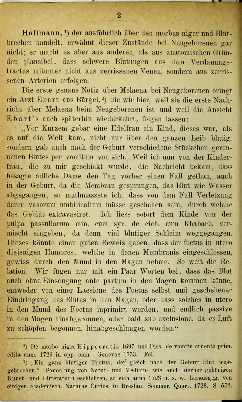 Hoffmann, der ausführlich über den morbus niger und Blut- brechen handelt, erwähnt dieser Zustände bei Neugeborenen gar nicht; er macht es aber aus anderen, als aus anatomischen Grün- den plausibel, dass schwere Blutungen ans dem Verdanungs- ; tractus mitunter nicht ans zerrissenen Venen, sondern aus zerris- senen Arterien erfolgen. j Die erste genaue Notiz über Melaena bei Neugeborenen bringt ein Arzt Ebart aus Bürgel,-) die Avir hier, Aveil sie die erste Nach- richt über Melaena beim Neugeborenen ist und weil die Ansicht Ebart’s auch späterhin Aviederkehrt, folgen lassen: „Vor Kurzem gebar eine Edelfrau ein Kind, dieses Avar, als es auf die Welt kam, nicht nur über den ganzen Leib blutig, sondern gab auch nach der Geburt verschiedene Stückchen geron- nenen Blutes per vomitum von sich. Weil ich nun von der Kinder- frau, die zu mir geschickt Avurde, die Nachricht bekam, dass besagte adliche Dame den Tag vorher einen Fall gethan, auch in der Geburt, da die Membran gesprungen, das Blut wie Wasser abgegangen, so muthmassete ich, dass von dem Fall Verletzung derer vasorum umbilicalium müsse geschehen sein, durch Avelche das Geblüt extravasiret. Ich Hess sofort dem Kinde von der pulpa passullarum min. cum syr. de eich, cum Rhabarb. ver- mischt eingeben, da denn viel blutiger Schleim weggegangen. Dieses könnte einen guten Beweis geben, dass der foetus in utero diejenigen Humores, Avelche in denen Membranis eingeschlossen, geAviss durch den Mund in den Magen nehme. So weit die Re- lation. Wir fügen nur mit ein Paar Worten bei, dass das Blut auch ohne Einsaugung ante partum in den Magen kommen könne, entweder von einer Laesione des Foetus selbst und geschehener Eindringung des Blutes in den Magen, oder dass solches in utero in den Mund des Foetus inprimirt worden, und endlich passive in den Magen hinabgeronnen, oder bald sub exclusione, da es Luft zu schöpfen begonnen, hinabgeschlungen worden.“ De morbo nigro Hippocratis 1697 iiucl Diss. de vomitu cruento prim, edita anno 1729 in opp. oinn. Genevae 1753. Fol. „Ein ganz blntiger Foetns, der gleich nach der Geburt Blut weg- gebrochen.“ Sammlung von Natur- und Medicin- wie auch hierher gehörigen Kunst- und Litteratur-Geschichten, so sich anno 1723 u. s. w. herausgeg. von einigen academisch. Naturae Curios. in Breslau, Sommer, Quart, 1723. S. 5.52.