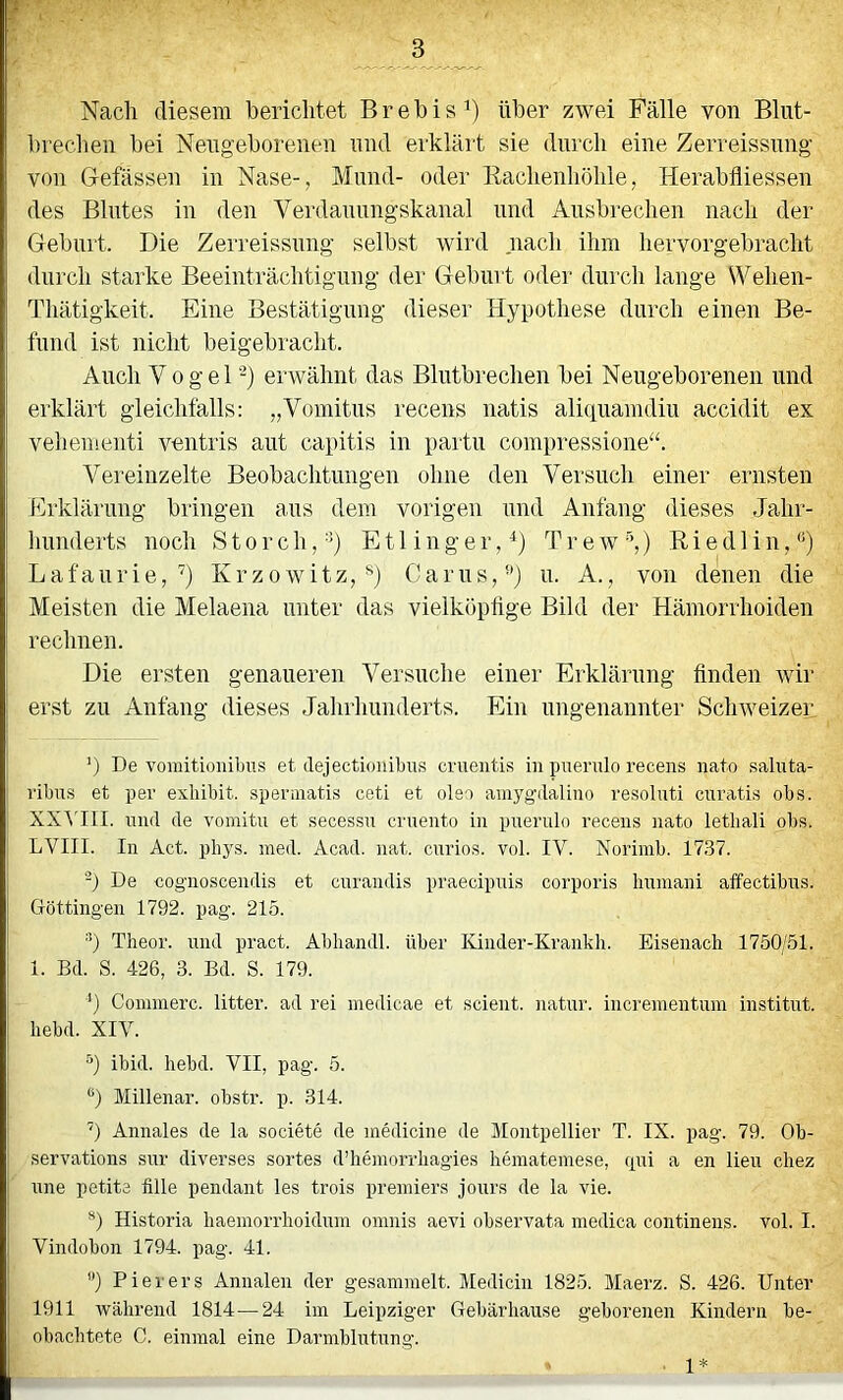 Nach diesem berichtet Brebis^) über zwei Fälle von Bliit- brechen bei Neugeborenen nnd erklärt sie dni'ch eine Zerreissnng von Gefässen in Nase-, Mnnd- oder Rachenhöhle, Herabfliessen des Blntes in den Verdanimgskanal nnd Ansbrechen nach der Gebart. Die Zerreissnng selbst wird nach ihm hervorgebracht durch starke Beeinträchtigung der Geburt oder durch lange Wehen- Thätigkeit. Eine Bestätigung dieser Hypothese durch einen Be- fund ist nicht beigebracht. Auch Vogel'^) erwähnt das Blntbrechen bei Neugeborenen und erklärt gleichfalls: „Vomitus recens natis aliquamdiu accidit ex vehementi ventris aut capitis in partu compressione“. Vereinzelte Beobachtungen ohne den Versuch einer ernsten Erklärung bringen aus dem vorigen und Anfang dieses Jahr- hunderts noch Storch,-®) E11 i n g e r, ^) T r e w ) R i e d 1 i n, *®) Lafaurie,'^) Krzowitz, Garns,'') u. A., von denen die Meisten die Melaena unter das vielköpfige Bild der Hämorrhoiden rechnen. Die ersten genaueren Versuche einer Erklärung finden rvir erst zu Anfang dieses Jahrhunderts. Ein ungenannter Schweizer ') De vomitionibus et dejectionibus crueiitis in puenüo recens nato saluta- vibns et per exliibit. sperniatis ceti et oleo ainygdalino resolnti cnratis obs. XXt'III. nnd de vomitu et secessn cruento in pnerulo recens nato letbali obs. LVIII. In Act. phys. med. Acad. nat. cnrios. vol. IV. Norimb. 17.37. De cognoscendis et cnrandis praecipnis corporis hnmani affectibus. Göttingen 1792. pag. 215. •'b Theor. und pract. Abliandl. über Ivinder-Krankli. Eisenach 1750/51. i. Bd. S. 426, 3. Bd. S. 179. b Comraerc. litter. ad rei inedicae et scient. natur. increinentum institut. hebd. XIV. b ibid. hebd. VII, pag. 5. *') Millenar. ohstr. p. 314. ’) Annales de la societe de medicine de ülontpellier T. IX. pag. 79. Oh- servations snr diverses sortes d’heniorrhagies heraatemese, mü a en lien chez nne petite fille pendant les trois preniiers jours de la vie. *) Historia haemorrhoidnni oninis aevi ohservata medica continens. vol. I. Vindobon 1794. pag. 41. ”) Pier er s Annalen der gesammelt. Medicin 1825. Maerz. S. 426. Unter 1911 während 1814—24 im Leipziger Gebär hause geborenen Kindern be- obachtete C. einmal eine Darmblutung. 1*