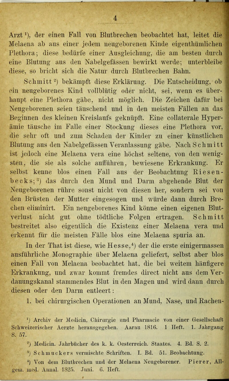 Arzt ^), der einen Fall von Blutbrechen beobachtet hat, leitet die I Melaena ab ans einer jedem neugeborenen Kinde eigenthümlichen i Plethora; diese bedürfe einer Ausgleichung, die am besten durch ] eine Blutung aus den Nabelgefässen bewirkt werde; unterbleibe i diese, so bricht sich die Natur durch Blutbrechen Bahn. 1 Schmitt -) bekämpft diese Erklärung. Die Entscheidung, ob 1 ein neugeborenes Kind vollblütig oder nicht, sei, wenn es über- i haupt eine Plethora gäbe, nicht möglich. Die Zeichen dafür bei ' Neugeborenen seien täuschend und in den meisten Fällen an das Beginnen des kleinen Kreislaufs geknüpft. Eine collaterale Hyper- ämie täusche im Ealle einer Stockung dieses eine Plethora vor, die sehr oft und zum Schaden der Kinder zu einer künstlichen Blutung aus den Nabelgefässen Veranlassung gäbe. Nach Schmitt ist jedoch eine Melaena vera eine höchst seltene, von den wenig- sten, die sie als solche aufführen, bewiesene Erkrankung. Er selbst kenne blos einen Fall aus der Beobachtung Kiesen- ; becks;^) das durch den Mund und Darm abgehende Blut der Neugeborenen rühre sonst nicht von diesen her, sondern sei von den Brüsten der Mutter eingesogen und würde dann durch Bre- chen eliminirt. Ein neugeborenes Kind könne einen eigenen Blut- verlust nicht gut ohne tödtliche Folgen ertragen. Schmitt bestreitet also eigentlich die Existenz einer Melaena vera und erkennt für die meisten Fälle blos eine Melaena spuria an. In der That ist diese, wie Hesse,^) der die erste einigermassen ausführliche Monographie über Melaena geliefert, selbst aber blos einen Fall von Melaena beobachtet hat. die bei weitem häufigere Erkrankung, und zwar kommt fremdes direct nicht aus dem Ver- dauungskanal stammendes Blut in den Magen und wird dann durch diesen oder den Darm entleert: 1. bei chirurgischen Opeiationen an Mund, Nase, und Rachen- Archiv der Medicin, Cliirargie und Pharraacie von einer Gesellschaft Schweizerischer Aerzte herauso-egel)en. Aarau 1816. 1 Heft. 1. .Jahrgang S. 57. -) Medicin. Jahrbücher des k. k. Oesterreich. Staates. 4. Bd. S. 2. *) Schmuckers vermischte Schriften. I. Bd. 51. Beobachtung, h Von dem Blutbrechen und der Melaena Neugeborener. Pi er er, All- gem. med. Annal. 1825. Juni. 6. Heft.