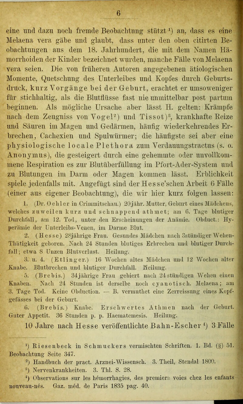 eine und dazu noch fremde Beobachtung stützt an, dass es eine ■ Melaena vera gäbe und glaubt, dass unter den oben citirten Be- I obachtimgen ans dem 18. Jahrlumdert, die mit dem Namen Hä- I morrhoiden der Kinder bezeichnet wurden, manche Fälle von Melaena ■ vera seien. Die von früheren Autoren angegebenen ätiologischen I Momente, Quetschung des Unterleibes und Kopfes durch Geburts- I drück, kurz Vorgänge bei der Geburt, erachtet er umsoAveiliger I für stichhaltig, als die Blutflüsse fast nie unmittelbar post partum I beginnen. Als mögliche Ursache aber lässt H. gelten: Krämpfe ■ nach dem Zeugniss von Vogel-) und Tissot)®, krankhafte Eeize und Säuren im Magen und Gedärmen, häufig wiederkehrendes Er- brechen, Cachexien und Spulwürmer; die häufigste sei aber eine physiologische 1 o c a 1 e P1 e t h o r a zum Verdauungstractus (s. o. Anonymus), die gesteigert durch eine gehemmte oder unvollkom- mene Respiration es zur Blutüberfüllung im Pfort-Ader-System und zu Blutungen im Darm oder Magen kommen lässt. Erblichkeit spiele jedenfalls mit. Augefügt sind der Hesse’schen Arbeit 6 Fälle (einer aus eigener Beobachtung), die wir hier kurz folgen lassen: ' 1. (Dr. Üehler in Crimuütsclian.) 20jähr. Mutter, Geburt eines Mädchens, welclies zuweilen kurz und schnappend athmet; am 6. Tage blutiger | Durchfall, am 12. Tod, unter den Erscheinungen der Anämie. Obduct.; Hy- > perämie der Unterleibs-Venen, im Darme Blut. 2. (Hesse) 28jährige Frau. Gesundes Mädchen nach Sstündiger Wehen- Thätigkeit geboren. Nach 24 Stunden blutiges Erbrechen und blutiger Durch- ' fall; etwa 8 Unzen Blutverlust. Heilung. < 3. u. 4. (Etlinger.) 16 Wochen altes Mädchen und 12 Wochen alter i Knabe. Blutbrechen und blutiger Durchfall. Heilung. J 5. (Brebis.) 34jährige Frau gebiert nach 24stiindigen Wehen einen Knaben. Nach 24 Stunden ist derselbe noch cyanotisch. Melaena; am 1 3. Tage Tod. Keine Obduction. — B. vermuthet eine Zerreissung eines Kopf- j gefässes bei der Geburt. ’l G. (Brebis.) Knabe. Erschwertes AtInnen nach der Geburt. Guter Appetit. 36 Stunden p. p. Haeniatemesis. Heilung. 10 Jahre nach Hesse veröffentlichte Bahn-Escher ^) 3 Fälle 0 Riesenbeck in Schmuckers vermischten Schriften. 1. Bd. (§) 51. ' Beobachtung Seite 347. ®) Handbuch der pract. Arznei-Wissensch. 3. Theil, Stendal 1800. **) Nervenkrankheiten. 3. Thl. S. 28. 0 Observations sur les hemorrhagies, des premiers voies chez les enfants uouveau-nes. Gaz. med. de Paris 1835 pag. 40.