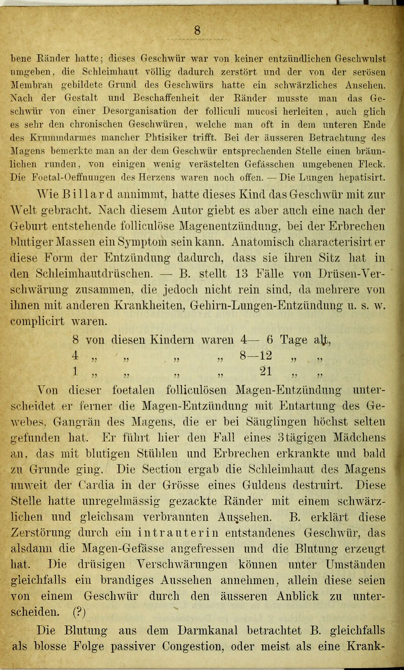 bene Eänder batte; dieses Geschwür war von keiner entzündlichen Geschwulst 1 umgeben, die Schleimhaut völlig dadurch zerstört und der von der serösen 1 Membran gebildete Grund des Geschwürs hatte ein schwärzliclies Ansehen. Nach der Gestalt und Beschaffenheit der Bänder musste man das Ge- schwür von einer Desorganisation der folliculi mucosi herleiteu, auch glich es sehr den chronischen Geschwüren, welche man oft in dem unteren Ende des Kruramdarmes mancher Phtisiker trifft. Bei der äusseren Betrachtung des Magens bemerkte man an der dem Geschwür entsprechenden Stelle einen bräun- lichen runden, von einigen wenig verästelten Gefässchen umgebenen Fleck. Die Foetal-Oelfnungen des Herzens waren noch offen. — Die Lungen hepatisirt. l! Billard annimmt, hatte dieses Kind das Gesclnvür mit zur I; ^^'elt gebracht. Nach diesem Antor giebt es aber auch eine nach der h Geburt entstehende follicnlöse Magenentzündnng, bei der Erbrechen ^ blutiger Massen ein Symptom sein kann. Anatomisch characterisirt er t diese Form der Entzündimg dadurch, dass sie ihren Sitz hat in s den Schleimhantdrnschen. — B. stellt 13 Fälle von Drüsen-Ver- i sclnvärung zusammen, die jedoch nicht rein sind, da mehrere von ihnen mit anderen Krankheiten, Gehirn-Limgen-Entzündnng u. s. w. complicirt waren. 8 von diesen Kindern waren 4— 6 Tage ajjb, A Q 1 9 ** ?? V . ?? ^ 9? *9 I 1 91 i 99 99 99 99 99 99 '] Von dieser foetalen folliculösen Magen-Entzündung unter- I sclieidet er ferner die Magen-Entzündimg mit Entartung des Ge- ^ wehes, Gangrän des Magens, die er bei Säuglingen höchst selten jj gefunden hat. Er führt hier den Fall eines 3 tägigen Mädchens I an, das mit blutigen Stühlen und Erbreclien erkrankte und bald I zu Grunde ging. Die Section ergab die Schleimhaut des Magens I unweit der Cardia in der Grösse eines Guldens destrnirt. Diese S Stelle hatte unregelmässig gezackte Ränder mit einem schwärz- ^ liehen und gleichsam verbrannten Aufsehen. B. erklärt diese ' Zerstörung durch ein intrauterin entstandenes Geschwür, das alsdann die Magen-Gefässe angefressen und die Blutung erzeugt ^ hat. Die drüsigen Verschwärungen können unter Umständen gleichfalls ein brandiges Aussehen annehmen, allein diese seien \ von einem Geschwür durch den äusseren Anblick zu unter- ' scheiden. (?) ^ Die Blutung aus dem Darmkanal betrachtet B. gleichfalls als blosse Folge passiver Congestion, oder meist als eine Krank-