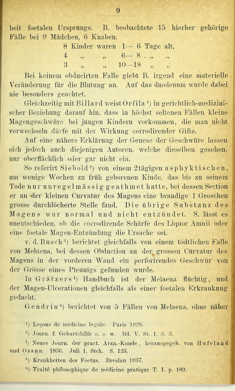 _9 heit foetalen Ursprungs. B. beobachtete 15 hierher gehörige Fälle bei 9 Mädchen, 6 Knaben. 8 Kinder waren 1— 6 Tage alt, 4 „ „ 6— 8 - „ „ 3 „ „ 10-18 „ ,, Bei keinem obdncirten Falle giebt B. irgend eine materielle Veränderung für die Blutung an. Auf das dnodennm Avnrde dabei nie besonders geachtet. Gleichzeitig mit Billard weistOrfilaB in gerichtlich-medizini- .scher Beziehung darauf hin, dass in höchst seltenen Fällen kleine Magengesclnvnre bei jungen Kindern Vorkommen, die man nicht verwechseln dürfe mit der Wirkung corrodirender Gifte. Auf eine nähere Erklärung der Genese der Geschwüre lassen sich jedoch auch diejenigen Autoren. Avelche dieselben gesehen, nur oberflächlich oder gar nicht ein. So referirt S i e b o 1 d 'B von einem 2 tägigen a s p h jGc t i s c h e n, um wenige Wochen zu früh geborenen Kinde, das bis zu seinem Tode n u r n 11 r e g e 1 m ä s s i g g e a t h m e t h a11 e, bei dessen Section er an der kleinen Curvatnr des Magens eine brandige 1 Groschen grosse durchlöcherte Stelle fand. Die übrige Substanz des Magens rvar normal und nicht entzündet. S. lässt es unentschieden, ob die corrodirende Schärfe des Liipior Amnii oder eine foetale Magen-Entzfindiing die Ursache sei. v.d. Busch’*) berichtet gleichfalls von einem tödtlichen Falle von Melaena, bei dessen Obdnction an der grossen Curvatnr des Magens in der vorderen AVand ein perforirendes Geschwür von der Grösse eines Ptennigs gefunden wurde. ln Gr ätz er s*) Handbuch ist der Melaena flüchtig, und der Magen-Ulcerationeii gleichfalls als einer foetalen Erkrankung gedacht. Gendriii’^) berichtet von 5 Fällen von Melaena. ohne näher ') LeQons rte merliriiie legale. Paris 1828. '*) .loTirii. f. Grel)urtslülfe ii. s. w. Bd. V. St. l. S. 8. ’B Neues Jouni. der pract. Arzii.-Kunde, herausgegeb. von Hufelaud und Osann. 1836. ,Tuli 1. Stck. S. 123. B Krauklieiten des Foetus. Breslau 1837.