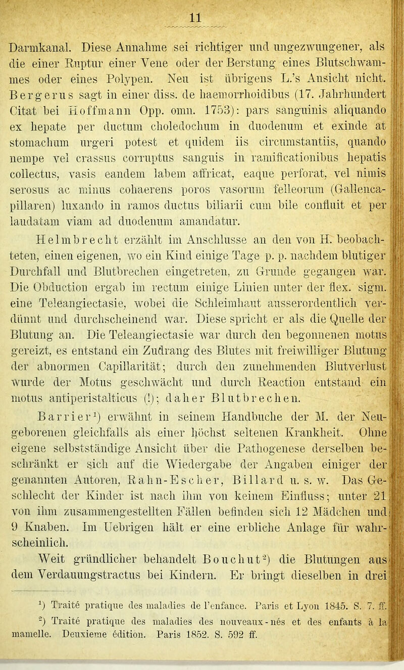 Darmkanal. Diese Annalime sei riclitiger und ungezwungener, als die einer Ruptur einer Vene oder derBerstung eines Blutscliwam- nies oder eines Polypen. Neu ist übrigens L.’s Ansiclit nicht. Bergerus sagt in einer diss. de liaemorrlioidibus (17. Jahrhundert Citat bei Hoffmann Opp. omn. 1753): pars sanguinis aliquando ex hepate per ductuni choledochuin in duodenum et exinde at stomachum urgeri potest et quidem iis circumstantiis, quando nempe vel crassiis corruptus sanguis in ramificationibiis hepatis collectus, vasis eaiideni labern alfricat, eaque perforat, vel nimis serosus ac minus cohaerens poros vasorum felleorum (Gallenca- pillaren) luxando in ranios ductus biliarii cum l)ile contluit et per laudatam viam ad duodenum amandatur. Helmbrecht erzählt im Anschlüsse an den von H. beobach- teten, einen eigenen, wo ein Kind einige Tage p. p. nachdem blutiger Durchfall und Blutbrechen eingetreten, zu Grunde gegangen war. Die Obduction ergab im rectum einige Linien unter der flex. sigm. eine Teleangiectasie, wobei die Schleimhaut ausserordentlich ver- dünnt und durchscheinend war. Diese spricht er als die Quelle der Blutung an. Die Teleangiectasie war durch den begonnenen motus gereizt, es entstand ein Zudrang des Blutes mit freiwilliger Blutung der abnormen Capillarität; durch den zunehmenden Blutverlust wurde der Motus gescliwächt und durch Reaction entstand ein motus antiperistalticus (!); daher Blutbrechen. BarrierQ envähnt in seinem Handbuche der M. der Neu- geborenen gleichfalls als einer höchst seltenen Krankheit. Ohne eigene selbstständige Ansicht über die Pathogenese derselben be- schränkt er sich auf die Wiedergabe der Angaben einiger der genannten Autoren, R a h n - E s c h e r, B i 11 a r d u. s. w. Das Ge- schlecht der Kinder ist nach ilim von keinem Einfluss; unter 21 von ihm zusammengestellten Fällen befinden sich 12 Mädchen und 9 Knaben. Im Uebrigen hält er eine erbliche Anlage für wahr- scheinlich. AVeit gründlicher behandelt Bouchut‘0 die Blutungen aus dem Verdauungstractus bei Kindern. Er bringt dieselben in drei 9 Traite pratiqne des maladies de l’enfaiice. Paris et Lyon 1845. S. 7. ff. -) Traite pratique des maladies des nouveaux - iies et des eiifants ä la