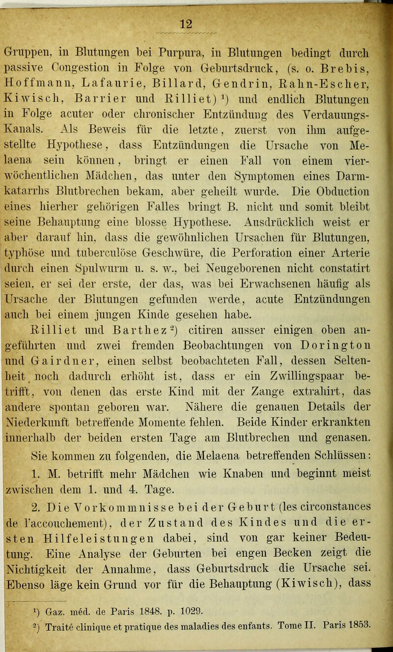 passive Congestion in Folge von Geburtsdrnck, (s. o. Brebis, Hoffmann, Lafaurie, Billard, Gendrin, Balin-Esclier, Kiwiscli, Barrier und Billiet) und endlich Blutungen in Folge acnter oder chronischer Entzündung des Verdauungs- Kanals. Als Beweis für die letzte, zuerst von ihm aufge- stellte Hypothese, dass Entzündungen die Ursache von Me- laena sein können, bringt er einen I'all von einem vier- wöchentlichen Mädchen, das unter den Symptomen eines Darm- katarrhs Blutbrechen bekam, aber geheilt wurde. Die Obduction eines hierher gehörigen Falles bringt B. nicht und somit bleibt seine Behauptung eine blosse Hypothese. Ausdrücklich weist er aber darauf hin, dass die gewöhnlichen Ursachen für Blutungen, typhöse und tuberculöse Geschwüre, die Perforation einer Arterie durch einen Spulwurm u. s. w., bei Neugeborenen nicht constatirt seien, er sei der erste, der das, was bei Erwachsenen häufig als Ursache der Blutungen gefunden werde, acute Entzündungen auch bei einem jungen Kinde gesehen habe. Billiet lind Barthez‘^) citiren ausser einigen oben an- geführten und zwei fremden Beobachtungen von Dorington und Gairdner, einen selbst beobachteten Fall, dessen Selten- heit, noch dadurch erhöht ist, dass er ein Zwillingspaar be- trifft, von denen das erste Kind mit der Zange extrahirt, das andere spontan geboren war. Nähere die genauen Details der Niederkunft betrett'ende Momente fehlen. Beide Kinder erkrankten innerhalb der beiden ersten Tage am Blutbrechen und genasen. Sie kommen zu folgenden, die Melaena betreffenden Schlüssen: 1. M. betrifft mehr Mädchen wie Knaben und beginnt meist zwischen dem 1. nnd 4. Tage. 2. D i e V 0 r k 0 m m 11 i s s e b e i d e r G e b u r t (les circonstances de raccouchement), der Zustand des Kindes und die er- sten Hilfeleistungen dabei, sind von gar keiner Bedeu- tung. Eine Analyse der Geburten bei engen Becken zeigt die Nichtigkeit der Annahme, dass Geburtsdruck die Ursache sei. Ebenso läge kein Grund vor für die Behauptung (Kiwiscli), dass Gaz. inecl. de Paris 1848. p. 1029. -) Traite cliniqne et pratique des maladies des enfants. Tome II. Paris 1853.