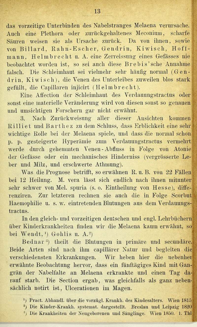 das vorzeitige Unterbinden des Nabelstranges Melaena verursache. 11 Auch eine Plethora oder znrückgehaltenes Meconium, scharfe j Säuren weisen sie als Ursache zurück. Da von ihnen, sowie bi von Billard, Rah n-E scher, Gen drin, Ki wisch, Hoff-;';j mann, Helmbrecht u. A. eine Zerreissung eines Gefässes nie;:!' beobachtet worden ist, so sei auch diese Brebis’sche Annahme, falsch. Die Schleimhaut sei vielmehr sehr häufig normal (Gen-; drin, Kiwi sch), die Venen des Unterleibes zuweilen blos stark gefüllt, die Capillaren injicirt (Helmbrecht). Eine Alfection der Schleimhaut des Verdauungstractus oder' sonst eine materielle Veränderung wird von diesen sonst so genauen'; und umsichtigen Eorschern gar nicht ei'Avähnt. ! 3. Nach ZurückAveisung aller dieser Ansichten kommen; Rilliet und Barthez zu dem Schluss, dass Erblichkeit eine sehrj wichtige Rolle bei der Melaena spiele, und dass die normal schon; p. p. gesteigerte Hyperämie zum Verdauungstractus vermehrt werde durch gehemmten Venen-Abfluss in Folge von Atonie'“ der Gelasse oder ein mechanisches Hinderniss (vergrösserte Le- ber und Milz, und erschwerte Athmung). Was die Prognose betrifft, so erwähnen R. u. B. von 22 Fällen bei 12 Heilung. M. vera lässt sich endlich nach ihnen mitunter sehr sch AVer von Mel. spuria (s. o. Eintheilung von Hesse), diffe- renziren. Zur letzteren rechnen sie auch die in Folge Scorbut Haemophilie u. s. av. eintretenden Blutungen aus dem Verdauungs- in den gleich- und vorzeitigen deutschen und engl. Lehrbüchern über Kinderkrankheiten finden Avir die Melaena kaum erwähnt, so' bei Wendt,’) Gohlis u. A.-) Bednar’b theilt die Blutungen in primäre und secundäre.j Beide Arten sind nach ihm capillärer Natur und begleiten die verschiedensten Erkrankungen. Wir heben hier die nebenher erwähnte Beobachtung hervor, dass ein fünftägiges Kind mit Gan grän der Nabelfalte an Melaena erkrankte und einen Tag da rauf starb. Die Section ergab, Avas gleichfalls als ganz neben sächlich notirt ist, Ulcerationen im Magen. b Pract. Abliaudl. über die vorzügl. Krankli. des Kindesalters. AVien 1811 b Die Kinder-Kraiikh. systemat. dargestellt. Breslau und Leipzig 182( '•') Die Krankheiten der Neugeborenen und Säuglinge. Wien 1850. 1. Th tractus.