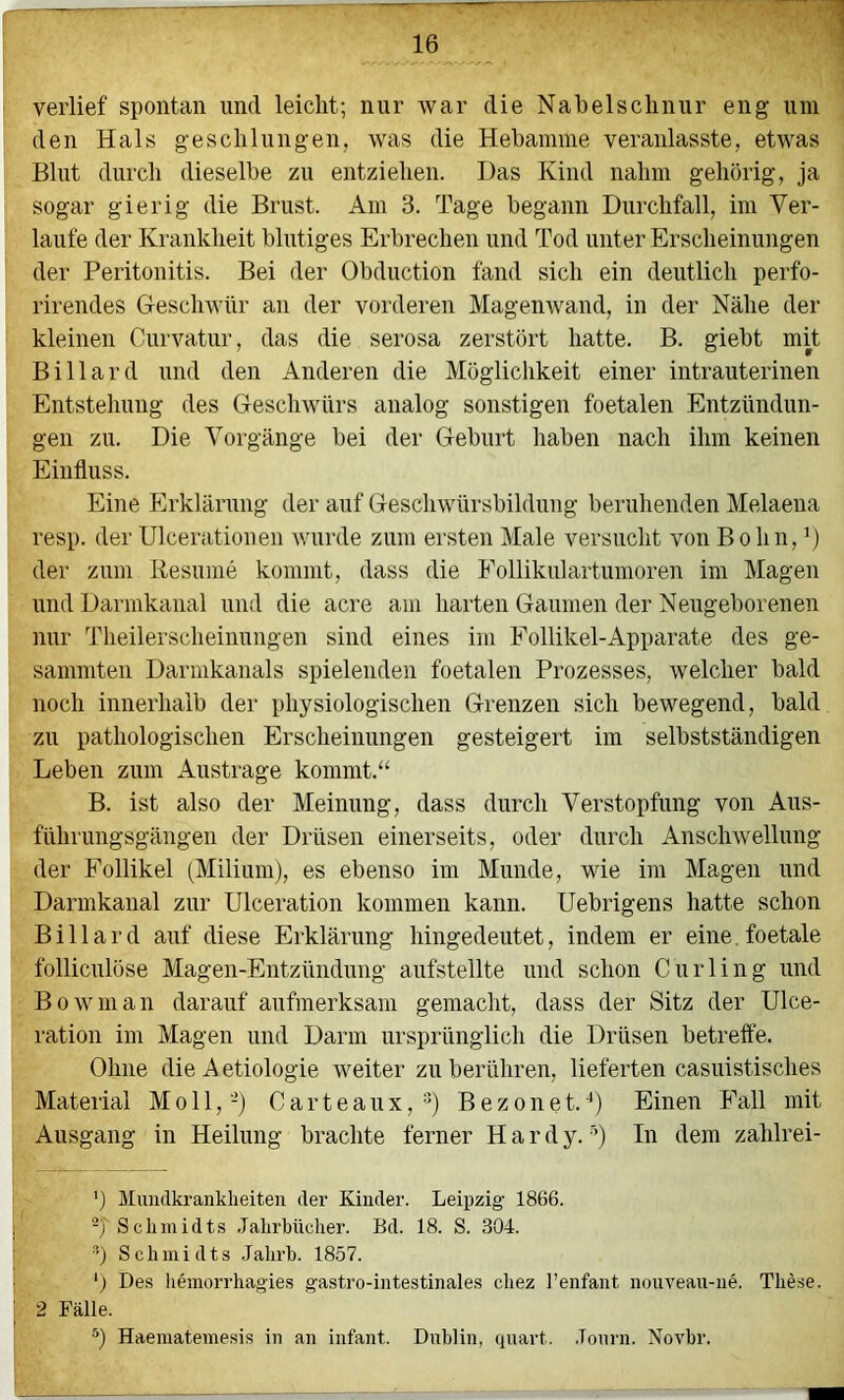 i verlief spontan und leicht; nur war die Nabelschnur eng um den Hals geschlungen, was die Hebamme veranlasste, etwas Blut durch dieselbe zu entziehen. Das Kind nahm gehörig, ja sogar gierig die Brust. Am 3. Tage begann Durchfall, im Ver- laufe der Krankheit blutiges Erbrechen und Tod unter Erscheinungen der Peritonitis. Bei der Obduction fand sich ein deutlich perfo- rirendes Geschwür an der vorderen Magenwand, in der Nähe der kleinen Curvatur, das die serosa zerstört hatte. B. giebt mit Billard und den Anderen die Möglichkeit einer intrauterinen Entstehung des Geschwürs analog sonstigen foetalen Entzündun- gen zu. Die Vorgänge bei der Geburt haben nach ihm keinen Einfluss. Eine Erklärung der auf Geschwürsbildung beruhenden Melaena resp. der Ulcerationen wurde zum ersten Male versucht von B o hn, der zum Resume kommt, dass die Follikulaitumoren im Magen und Darmkanal und die acre am harten Gaumen der Neugeborenen nur Theilersclieinungen sind eines im Follikel-Apparate des ge- sammten Darmkanals spielenden foetalen Prozesses, welcher bald noch innerhalb der physiologischen Grenzen sich bewegend, bald zu pathologischen Erscheinungen gesteigert im selbstständigen Leben zum Austrage kommt.‘‘ B. ist also der Meinung, dass durch Verstopfung von Aus- führungsgängen der Drüsen einerseits, oder durch Anschwellung der Follikel (Milium), es ebenso im Munde, wie im Magen und Darmkanal zur Ulceration kommen kann. Uebrigens hatte schon Billard auf diese Erklärung hingedeutet, indem er eine.foetale folliculöse Magen-Entzündung aufstellte und schon Curling und Bowman darauf aufmerksam gemacht, dass der Sitz der ülce- ration im Magen und Darm ursprünglich die Drüsen betreffe. Ohne die Aetiologie weiter zu berühren, lieferten casuistisches Material Moll,-) C a r t e a u x, =^) B e z o n e t. ■*) Einen Fall mit Ausgang in Heilung brachte ferner H a r d y. ^’) In dem zahlrei- ’) Muudkranklieiten der Kinder. Leipzig 1866. -J Sclimidt.s .lalii’bücher. Bd. 18. S. 304. b Schmidts .Jalirb. 1857. b Des bemorrhag'ies gastro-intestinales cbez l’enfant nouveau-iie. These. 2 Fälle. b Haematemesis in an infant. Dublin, quart. Journ. Novbr.