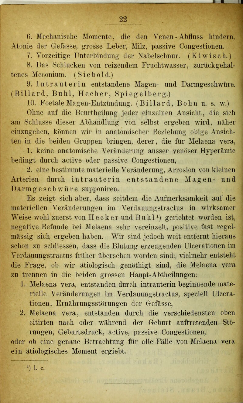 6. Mechanisclie Momente, die den Venen-Abfluss hindern, Atonie der Gefässe, grosse Leber, Milz, passive Congestionen. 7. Vorzeitige Unterbindung der Nabelschnur. (Kiwisch.) 8. Das Schlucken von reizendem Fruchtwasser, zurückgehal- tenes Meconium. (S i e b o 1 d.) 9. Intrauterin entstandene Magen- und Darmgeschwüre. (Billard, Buhl, He eher. Spiegelberg.) 10. Foetale Magen-Entzündung. (Billard, B o h n u. s. w.) Ohne auf die Beurtheilung jeder einzelnen Ansicht, die sich am Schlüsse dieser Abhandlung von selbst ergeben wird, näher einzugehen, können wir in anatomischer Beziehung obige Ansich- ten in die beiden Gruppen bringen, derer, die für Melaena vera, 1. keine anatomische Veränderung ausser venöser Hyperämie bedingt durch active oder passive Congestionen, 2. eine bestimmte materielle Veränderung, Arrosion von kleinen Arterien diuxli intrauterin entstandene Magen- und Darmgeschwüre supponiren. Es zeigt sich aber, dass seitdem die Aufmerksamkeit auf die materiellen Veränderungen im Verdauungstractus in wirksamer A\'eise wohl zuerst von Hecker und Buhl gerichtet worden ist, negative Befunde bei Melaena sehr vereinzelt, positive fast regel- mässig sich ergeben haben. Wir sind jedoch weit entfernt hieraus schon zu schliesseii, dass die Blutung erzeugenden Ulcerationen im Verdauungstractus früher übersehen worden sind; vielmehr entsteht die Frage, ob wir ätiologisch genöthigt sind, die Melaena vera zu trennen in die beiden grossen Haupt-Abtheilungen: 1. Melaena vera, entstanden durch intrauterin beginnende mate- rielle Veränderungen im Verdauungstractus, speciell Ulcera- tionen, Ernährungsstörungen der Gefässe, 2. Melaena vera, entstanden durch die verschiedensten oben citirten nach oder während der Geburt auftretenden Stö- rungen, Geburtsdruck, active, passive Congestionen, oder ob eine genaue Betrachtung für alle Fälle von Melaena vera ein ätiologisches Moment ergiebt. 1) 1. c.