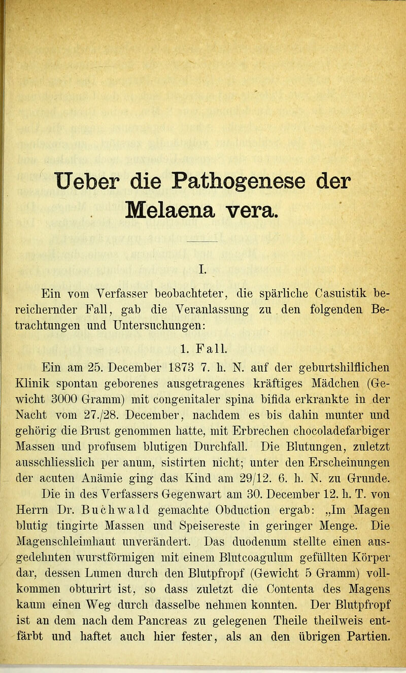 lieber die Pathogenese der Melaena vera. I. Ein vom Verfasser beobachteter, die spärliche Casuistik be- reichernder Fall, gab die Veranlassung zu , den folgenden Be- trachtungen und Untersuchungen: 1. Fall. Ein am 25. December 1873 7. h. N. auf der geburtshilflichen Klinik spontan geborenes ausgetragenes kräftiges Mädchen (Ge- wicht 3000 Gramm) mit congenitaler spina bifida erkrankte in der Nacht vom 27./2S. December, nachdem es bis dahin munter und gehörig die Brust genommen hatte, mit Erbrechen chocoladefarbiger Massen und profusem blutigen Durchfall. Die Blutungen, zuletzt ausschliesslich per anum, sistirten nicht; unter den Erscheinungen der acuten Anämie ging das Kind am 29/12. 6. h. N. zu Grunde. Die in des Verfassers Gegenwart am 30. December 12. h. T. von Herrn Dr. Buchwald gemachte Obduction ergab: „Im Magen blutig tingirte Massen und Speisereste in geringer Menge. Die Magenschleimhaut unverändert. Das duodenum stellte einen aus- gedehnten wurstförmigen mit einem Blutcoagulum gefüllten Körper dar, dessen Lumen durch den Blutpfropf (Gewicht 5 Gramm) voll- kommen obturirt ist, so dass zuletzt die Contenta des Magens kaum einen Weg durch dasselbe nehmen konnten. Der Blutpfropf ist an dem nach dem Pancreas zu gelegenen Theile theilweis ent- färbt und haftet auch hier fester, als an den übrigen Partien.