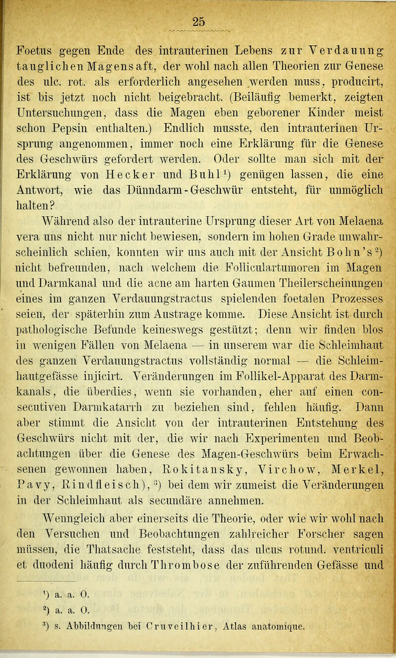 Foetus gegen Ende des intrauterinen Lebens zur Verdauung tauglichen Magensaft, der wohl nach allen Theorien zur Genese des nie. rot. als erforderlich angesehen werden muss, producirt, ist bis jetzt noch nicht beigebracht. (Beiläufig bemerkt, zeigten Untersuchungen, dass die Magen eben geborener Kinder meist schon Pepsin enthalten.) Endlich musste, den intrauterinen Ur- sprung angenommen, immer noch eine Erklärung für die Genese des Geschwürs gefordert werden. Oder sollte man sich mit der Erklärung von Hecker und B u h 1 genügen lassen, die eine Antwort, wie das Dünndarm - Geschwür entsteht, für unmöglich halten? Während also der intrauterine Ursprung dieser Art von Melaena vera uns nicht nur nicht bewiesen, sondern im hohen Grade unwahr- scheinlich schien, konnten wir uns auch mit der Ansicht B o h n ’ s nicht befreunden, nach welchem die Folliculartumoren im Magen und Darmkanal und die acne am harten Gaumen Theiierscheinungen eines im ganzen Verdauungstractus spielenden foetalen Prozesses seien, der späterhin zum Austrage komme. Diese Ansicht ist durch pathologische Befunde keineswegs gestützt; denn wir finden blos in wenigen Fällen von Melaena — in unserem war die Schleimhaut des ganzen Verdauungstractus vollständig normal — die Schleim- : hautgefässe injicirt. Veränderungen im Follikel-Apparat des Darm- kanals, die überdies, wenn sie vorhanden, eher auf einen con- | secutiven Darmkatarrh zu beziehen sind, fehlen häufig. Dann aber stimmt die Ansicht von der intrauterinen Entstehung des ; Geschwürs nicht mit der, die Avir nach Experimenten und Beob- ; achtungen über die Genese des Magen-GescliAvürs beim Envacli- i senen gewonnen haben, Rokitansky, Virchow, Merkel, | P a V y, R i 11 d fi e i s c h),) bei dem Avir zumeist die Veränderungen ^ in der Schleimhaut als seciindäre annehmen. | Wenngleich aber einerseits die Theorie, oder Avie wir Avohl nach I den Versuchen und Beobachtungen zahlreicher Forscher sagen j müssen, die Thatsache feststeht, dass das ulcus rotiiiid. ventriculi | et diiodeni häufig durch Thrombose der zuführenden Gefässe und | ') a. a. 0. j *) a. a. 0. b s. Abbildnng-en bei Cruveilhier, Atlas aiiatomiqne.