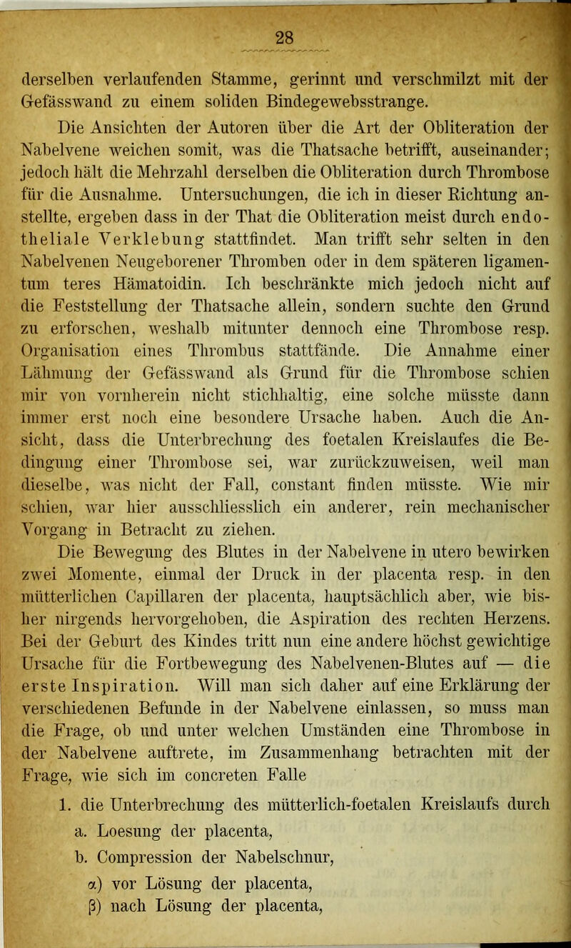 derselben verlaufenden Stamme, gerinnt und verschmilzt mit Gefässwand zu einem soliden Bindegewebsstrange. Die Ansichten der Autoren über die Art der Obliteration der ■> Nabelvene weichen somit, was die Thatsache betrifft, auseinander; | jedoch hält die Mehrzahl derselben die Obliteration durch Thrombose ' für die Ausnahme. Untersuchungen, die ich in dieser Richtung an- j stellte, ergeben dass in der That die Obliteration meist durch endo- * theliale Verklebung stattfindet. Man trifft sehr selten in den Nabelvenen Neugeborener Thromben oder in dem späteren ligamen- tum teres Hämatoidin. Ich beschränkte mich jedoch nicht auf die Feststellung der Thatsache allein, sondern suchte den Grund zu erforschen, Aveshalb mitunter dennoch eine Thrombose resp. Organisation eines Thrombus stattfände. Die Annahme einer Lähmung der Gefässwand als Grund für die Thrombose schien mir von vornherein nicht stichhaltig, eine solche müsste dann immer erst noch eine besondere Ursache haben. Auch die An- i sicht, dass die Unterbrechung des foetalen Kreislaufes die Be- | dingung einer Thrombose sei, war zurückzuweisen, weil man dieselbe, was nicht der Fall, constant finden müsste. Wie mir schien, war hier ausschliesslich ein anderer, rein mechanischer Vorgang in Betracht zu ziehen. Die Bewegung des Blutes in der Nabelvene in utero bewirken zwei Momente, einmal der Druck in der placenta resp. in den mütterlichen Capillaren der placenta, hauptsächlich aber, wie bis- her nirgends hervorgehoben, die Aspiration des rechten Herzens. Bei der Geburt des Kindes tritt nun eine andere höchst gewichtige j Ursache für die Fortbewegung des Nabelvenen-Blutes auf — die ■ erste Inspiration. Will man sich daher auf eine Erklärung der verschiedenen Befunde in der Nabelvene einlassen, so muss man die Frage, ob und unter welchen Umständen eine Thrombose in der Nabelvene auftrete, im Zusammenhang betrachten mit der Frage, wie sich im concreten Falle 1. die Unterbrechung des mütterlich-foetalen Kreislaufs durch a. Loesung der placenta, b. Compression der Nabelschnur, a) vor Lösung der placenta, ß) nach Lösung der placenta.