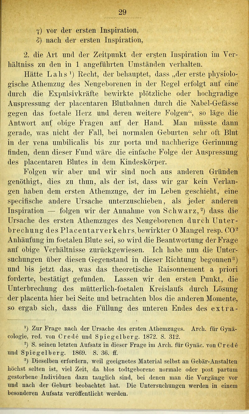 y) vor der ersten Inspiration, S) nach der ersten Inspiration, 2. die Art und der Zeitpunkt der ersten Inspiration ini Ver- liältniss zu den in 1 angeführten Umständen verhalten. Hätte Lahs ’) Recht, der behauptet, dass „der erste ph}^siolo- gische Atheinzng des Nengehorenen in der Regel erfolgt auf eine durch die Expulsivkräfte heAvirkte plötzliche oder hochgradige Anspressnng der placentaren Blntbahnen durch die Nabel-Gefässe gegen das foetale Herz und deren Aveitere Folgen“, so läge die Antwort auf obige Fragen auf der Hand. Man müsste dann gerade, Avas nicht der Fall, bei normalen Geburten sehr oft Blut in der vena umbilicalis bis zur porta und nachherige Gerinnung finden, denn dieser Fund Aväre die einfache Folge der Auspressung des placentaren Blutes in dem Kindeskörper. Folgen wir aber und wir sind noch aus anderen Gründen genöthigt, dies zu thun, als der ist, dass wir gar kein Verlan- gen haben dem ersten Athemzuge, der im Leben geschieht, eine specifische andere Ursache unterzuschieben, als jeder anderen Inspiration — folgen wir der Annahme von Schwarz,^) dass die Ursache des ersten Athemzuges des Neugeborenen durch Unter- brechung des Placentarverkehrs.bewirkter 0 Mangel resp. CO'^ Anhäufung im foetalen Blute sei, so wird die BeantAvortung der Frage auf obige Verhältnisse zurückgewiesen. Ich habe nun die Unter- suchungen über diesen Gegenstand in dieser Richtung begonnen’^) und bis jetzt das, was das theoretische Raisonnement a priori forderte, bestätigt gefunden. Lassen wir den ersten Punkt, die Unterbrechung des mütterlich-foetalen Kreislaufs durch Lösung der placenta hier bei Seite und betrachten blos die anderen Momente, so ergab sich, dass die Füllung des unteren Endes des extra- b Zur Frage nach der Ursache des ersten Athemzuges. Arch. für Gynä- cologie, red. von Crede und Spiegelherg. 1872. S. 312. b S. seinen letzten Aufsatz in dieser Frage iin Arch. für Gynäc. von Crede und Spiegelt erg. 1869. S. 36. ff. b Dieselben erfordern, weil geeignetes Material seihst an Gebär-Anstalten höchst selten ist, viel Zeit, da blos todtgeborene normale oder post partum gestorbene Individuen dazu tauglich sind, hei denen man die Vorgänge vor und nach der Geburt beobachtet hat. Die Untersuchungen werden in einem besonderen Aufsatz veröffentlicht werden.