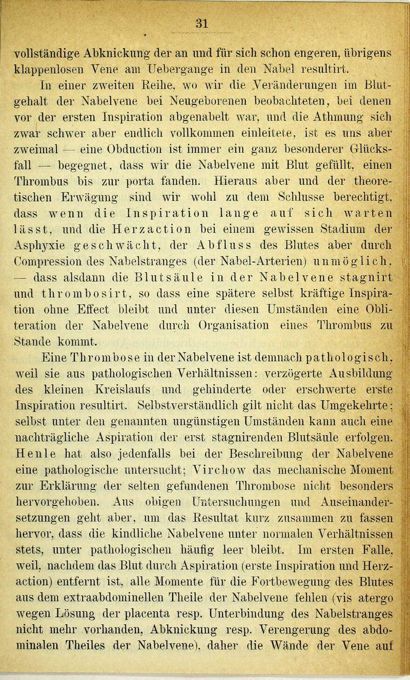 vollständige Abknickung der an und für sich schon engeren, übrigens klappenlosen Vene am Uebergange in den Nabel resultirt. In einer zweiten Reihe, wo wir die Veränderungen im Blut- gehalt der Nabelvene bei Neugeborenen beobachteten, bei denen vor der ersten Inspiration abgenabelt war, und die Athmung sich zwar schwer aber endlich vollkommen einleitete, ist es uns aber zweimal — eine Obduction ist immer ein ganz besonderer G-lücks- fall — begegnet, dass wir die Nabelvene mit Blut gefüllt, einen Thrombus bis zur porta fanden. Hieraus aber und der theore- tischen Erwägung sind wir wohl zu dem Schlüsse berechtigt,' dass wenn die Inspiration lange auf sich avarten lässt, und die Herzaction bei einem gewissen Stadium der Asphyxie geschwächt, der Abfluss des Blutes aber durch Comimession des Nabelstranges (der Nabel-Arterien) unmöglich, — dass alsdann die Blutsäule in der Nabelvene stagnirt und thrombosirt, so dass eine spätere selbst kräftige Inspira- tion ohne Effect bleibt und unter diesen Umständen eine Obli- teration der Nabelvene durch Organisation eines Thrombus zu Stande kommt. Eine Thrombose in der Nabelvene ist demnach pathologisch, weil sie aus pathologischen Verhältnissen: verzögerte Ausbildung des kleinen Kreislaufs und gehinderte oder erschwerte erste Inspiration resultirt. Selbstverständlich gilt nicht das Umgekehrte; selbst unter den genannten ungünstigen Umständen kann auch eine nachträgliche Aspiration der erst stagnirenden Blutsäule erfolgen. Heule hat also jedenfalls bei der Beschreibung der Nabelvene eine pathologische untersucht; VirchoAV das mechanische Moment zur Erklärung der selten gefundenen Thrombose niclit besonders hervorgehoben. x\us obigen Untersuchungen und xiuseinander- setzungen geht aber, um das Resultat kurz zusammen zu fassen hervor, dass die kindliche Nabelvene unter normalen Verhältnissen stets, unter pathologischen häufig leer bleibt. Im ersten Falle, weil, nachdem das Blut durch x4.spiration (erste Inspiration und Herz- action) entfernt ist, alle Momente für die FortbeAvegung des Blutes' aus dem extraabdominellen Theile der Nabelvene fehlen (vis atergo Avegen Lösung der placenta resp. Unterbindung des Nabelstranges' nicht mehr vorhanden, Abknickung resp. Verengerung des abdo- minalen Theiles der Nabelvene), daher die Wände der Vene auf