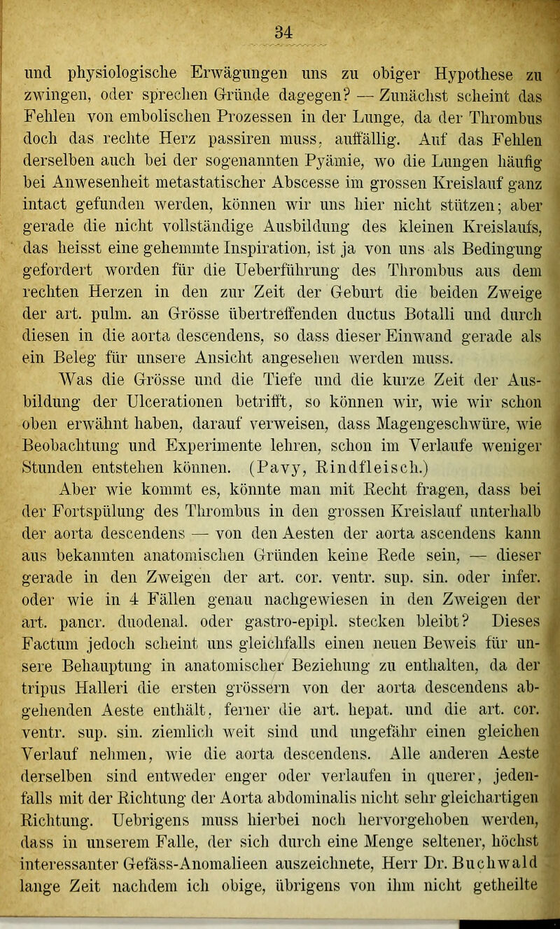 und physiologische Erwägungen uns zu obiger Hypothese zu zwingen, oder spreclien G-ründe dagegen? — Zunächst scheint das Fehlen von emholischen Prozessen in der Lunge, da der Thrombus doch das rechte Herz passiren muss, auffällig. Auf das Fehlen derselben auch bei der sogenannten Pyämie, wo die Lungen häuflg bei Anwesenheit metastatischer Abscesse im grossen Kreislauf ganz intact gefunden Averden, können wir uns hier nicht stützen; aber gerade die nicht vollständige Ansbildnng des kleinen Kreislaufs, das heisst eine gehemmte Inspiration, ist ja von uns als Bedingung gefordert worden für die Ueberführnng des Thrombus aus dem rechten Herzen in den zur Zeit der Geburt die beiden Zweige der art. pulm. an Grösse übertrelfenden ductus Botalli und durch diesen in die aorta descendens, so dass dieser Einwand gerade als ein Beleg für unsere Ansicht angesehen Averden muss. Was die Grösse und die Tiefe und die kurze Zeit der Aus- bildung der Ulcerationen betrifft, so können wir, Avie Avir schon oben envähnt haben, darauf verweisen, dass MagengescliAvüre, wie Beobachtung und Experimente lehren, schon im Verlaufe weniger Stunden entstehen können. (Pavy, Rindfleisch.) Aber wie kommt es, könnte man mit Recht fragen, dass bei der Fortspülung des Thrombus in den grossen Kreislauf unterhalb der aorta descendens — von den Aesten der aorta ascendens kann aus bekannten anatomischen Gründen keine Rede sein, — dieser gerade in den Zweigen der art. cor. ventr. snp. sin. oder infer. oder wie in 4 Fällen genau nachgeAviesen in den ZAveigen der art. pancr. duodenal, oder gastro-epipl. stecken bleibt? Dieses Factum jedoch scheint uns gleichfalls einen neuen BeAveis für un- sere Behauptung in anatomischer Beziehung zu enthalten, da der tripus Halleri die ersten grössern von der aorta descendens ab- gehenden Aeste enthält, ferner die art. hepat. und die art. cor. ventr. sup. sin. ziemlich Aveit sind und ungefähr einen gleichen Verlauf nehmen, AAÜe die aorta descendens. Alle anderen Aeste derselben sind entAveder enger oder verlaufen in (pierer, jeden- falls mit der Richtung der Aorta abdominalis nicht sehr gleichartigen Richtung. Uebrigens muss hierbei noch hervorgehoben werden, dass in unserem Falle, der sich durch eine Menge seltener, höchst interessanter Gefäss-Anomalieen auszeichnete, Herr Dr. BucliAvald lange Zeit nachdem ich obige, übrigens von ihm nicht getheilte