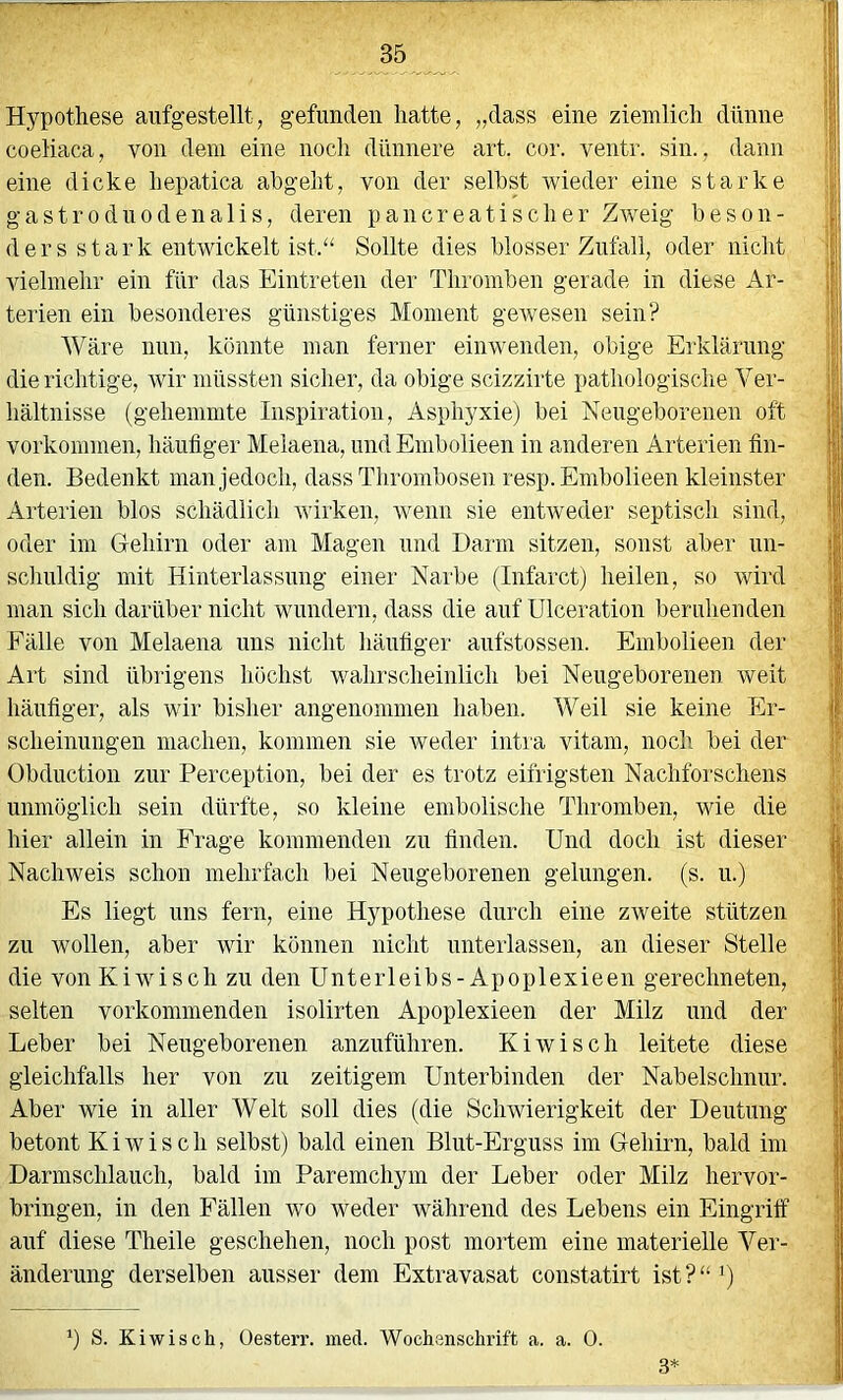 Hypothese aufgestellt, gefunden hatte, „dass eine ziemlich dünne coeliaca, von dem eine noch dünnere art. cor. ventr. sin., dann eine dicke liepatica abgelit, von der seihst wieder eine starke gastroduodenalis, deren pancreatischer ZAveig beson- ders stark entwickelt ist.“ Sollte dies blosser Zufall, oder nicht vielmehr ein für das Eintreten der Thromben gerade in diese Ar- terien ein besonderes günstiges Moment gewesen sein? Wäre nun, könnte man ferner einwenden, obige Erklärung die richtige, Avir müssten sicher, da obige scizzirte pathologische Ver- hältnisse (gehemmte Inspiration, Asphyxie) bei Neugeborenen oft Vorkommen, häufiger Meiaena, und Embolieen in anderen Arterien fin- den. Bedenkt man jedoch, dass Thrombosen resp. Embolieen kleinster Arterien blos schädlich Avirken, Avenn sie entAveder septisch sind, oder im G-ehirn oder am Magen und Darm sitzen, sonst aber un- schuldig mit Hinterlassung einer Narbe (Infarct) heilen, so wird man sich darüber nicht wundern, dass die auf ülceratiou beruhenden Fälle von Meiaena uns nicht häufiger aufstossen. Embolieen der Art sind übiigens höchst wahrscheinlich bei Neugeborenen weit häufiger, als wir bisher angenommen haben. Weil sie keine Er- scheinungen machen, kommen sie Aveder intia vitam, noch bei der Obduction zur Perception, bei der es trotz eifrigsten Nachforschens unmöglich sein dürfte, so kleine embolische Thromben, wie die hier allein in Frage kommenden zu finden. Und doch ist dieser Nachweis schon mehrfach bei Neugeborenen gelungen, (s. u.) Es liegt uns fern, eine Hypothese durch eine zweite stützen zu wollen, aber Avir können nicht unterlassen, an dieser Stelle die vonKiwisch zu den Unterleibs-Apoplexieen gerechneten, selten vorkommenden isolirten Apoplexieen der Milz und der Leber bei Neugeborenen anzuführen. Kiwi sch leitete diese gleichfalls her von zu zeitigem Unterbinden der Nabelschnur. Aber wie in aller Welt soll dies (die ScliAvierigkeit der Deutung betont K i Av i s c h selbst) bald einen Blut-Erguss im Gehirn, bald im Darmschlauch, bald im Paremchym der Leber oder Milz hervor- bringen, in den Fällen avo weder während des Lebens ein Eingriff auf diese Theile geschehen, noch post mortem eine materielle Ver- änderung derselben ausser dem Extravasat constatirt ist?“’) ‘) S. KiAvisch, üesterr. mecl. Wochenschrift a. a. 0. 3*