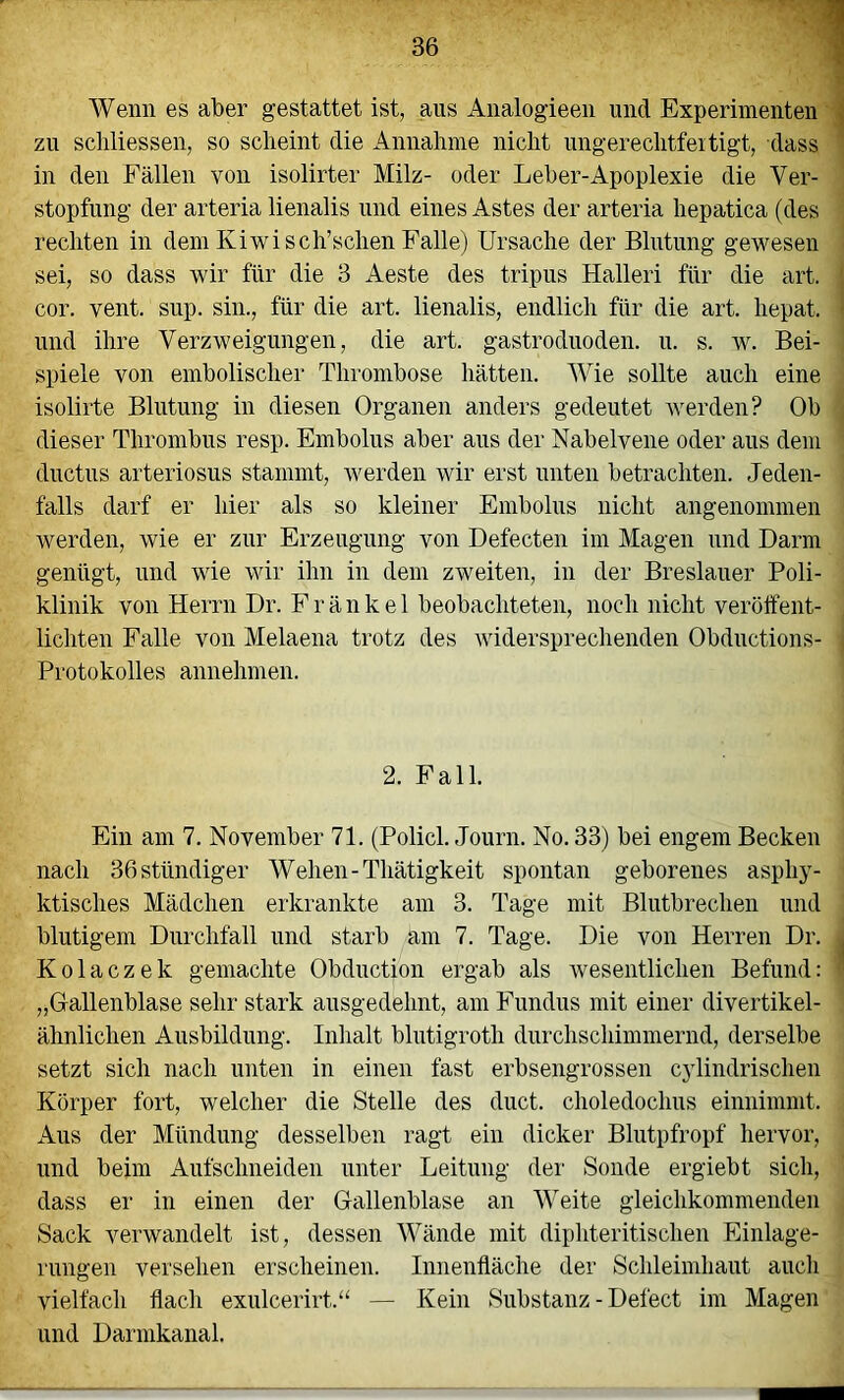 Wenn es aber gestattet ist, aus Analogieen und Experimenten \ zu schliessen, so scheint die Annahme nicht ungerechtfeitigt, dass in den Fällen von isolirter Milz- oder Leber-Apoplexie die Ver- stopfung der arteria lienalis und eines Astes der arteria hepatica (des rechten in dem Kiwi sch’schen Falle) Ursache der Blutung gewesen sei, so dass wir für die 3 Aeste des tripus Halleri für die art. cor. vent. sup. sin., für die art. lienalis, endlich für die art. hepat. und ihre Verzweigungen, die art. gastroduoden. u. s. w. Bei- spiele von embolischei’ Thi'ombose hätten. Wie sollte auch eine isolirte Blutung in diesen Organen anders gedeutet werden? Ob dieser Thrombus resp. Embolus aber aus der Nabelvene oder aus dem diictus arteriosus stammt, werden wir erst unten betrachten. Jeden- falls darf er hier als so kleiner Embolus nicht angenommen werden, wie er zur Erzeugung von Defecten im Magen und Darm genügt, und wie wir ihn in dem zweiten, in der Breslauer Poli- klinik von Herrn Dr. Fränkel beobachteten, noch nicht veröffent- lichten Falle von Melaena trotz des widersprechenden Obductions- Protokolles annehmen. 2. Pall. Ein am 7. November 71. (Policl. Journ. No. 33) bei engem Becken nach 36stündiger Wehen-Thätigkeit spontan geborenes asphy- ktisches Mädchen erkrankte am 3. Tage mit Blutbrechen und blutigem Durchfall und starb am 7. Tage. Die von Herren Dr. Kolaczek gemachte Obductjon ergab als wesentlichen Befund: „Gallenblase sehr stark ausgedehnt, am Fundus mit einer divertikel- ähnlichen Ausbildung. Inhalt blutigroth durchschimmernd, derselbe setzt sich nach unten in einen fast erbsengrossen cylindrischen Körper fort, welcher die Stelle des duct. choledochus einnimmt. Aus der Mündung desselben ragt ein dicker Blutpfropf hervor, und beim Aufschneiden unter Leitung der Sonde ergiebt sich, dass er in einen der Gallenblase an Weite gleichkommenden Sack verwandelt ist, dessen Wände mit diphteritischen Einlage- rungen versehen erscheinen. Innenfläche der Schleimhaut auch vielfach flach exulcerirt.“ — Kein Substanz - Defect im Magen und Darmkanal.