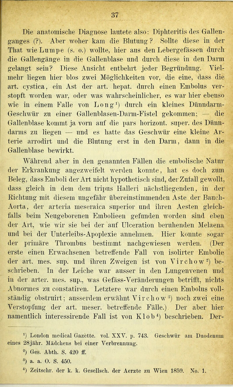 Die anatomische Diagnose lautete also: Dipliteritis des Gallen- ganges (?). Aber woher kam die Blntnng ? Sollte diese in der That wie Lumpe (s. o.) wollte, hier ans den Lebergefässen durch die Gallengänge in die Gallenblase und durch diese in den Darm gelangt sein? Diese Ansicht entbehrt jeder Begründung. Viel- mehr liegen hier blos zwei Möglichkeiten vor, die eine, dass die art. cj^stica, ein Ast der art. hepat. durch einen Embolus ver- stopft worden war, oder was wahrscheinlicher, es war hier ebenso wie in einem Falle von Long’) durch ein kleines Dünndarm- Geschwür zu einer Gallenblasen-Darm-Fistel gekommen; — die Gallenblase kommt ja vorn auf die pars horizont. super, des Dünn- darms zu liegen — und es hatte das GescliAvür eine kleine Ar- terie arrodirt und die Blutung erst in den Darm, dann in die Gallenblase beAvirkt. Während aber in den genannten Fällen die embolische Natur der Erkrankung angezweifelt Averden konnte, hat es doch zum Beleg, dass Emboli der Art nicht hypothetisch sind, der Zutall geAVollt, dass gleich in dem dem tripus Halleri uächstliegenden, in der ßichtnng mit diesem ungefähr übereinstimmenden Aste der Bauch- Aorta, der arteria meseraica superior und ihren Aesten gleich- falls beim Neugeborenen Embolieen gefunden worden sind eben der Art, Avie Avir sie bei der auf ülceration beruhenden Melaena und bei der Unterleibs-Apoplexie annehmen. Hier konnte sogar der primäre Thrombus bestimmt iiachgeAviesen werden. (Der erste einen ErAvachsenen betreffende Fall von isolirter Embolie der art. mes. snp. und ihren ZAveigen ist von V i r c h o w -) be- schrieben. In der Leiche Avar ausser in den Lnngenvenen und in der arter. mes. sup., was Gefäss-Veränderuugen betrifft, nichts Abnormes zu constatiren. Letztere Avar durch einen Embolus voll- ständig obstruirt; ausserdem erAvähnt V i r c h o w noch zAA'ei eine Verstopfung der art. meser. betreffende Fälle.) Der aber hier namentlich interessirende Fall ist von Klob^) beschrieben. Der- b London medical Gazette, vol. XXV. p. 743. Geschwür am Duodenum eines 28jähr. Mädchens bei einer Verbrennung, b Ges. Abth. S. 420 ff. b a. a. 0. S. 450. b Zeitschr. der k. k. Gesellsch. der Aerzte zu Wien 1859. No. 1.