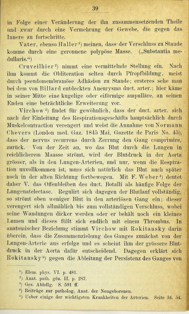 in Folge einer Verändernng der ihn ziisammensetzenden Theile und zwar durch eine Vermehrung der Gewebe, die gegen das Innere zn fortschritte. Vater, ebenso Haller meinen, dass'der Verschluss zn Stande komme durch eine geronnene polypöse Masse. („Substantia me- dnllaris.“) Cruveilhier-) nimmt eine vermittelnde Stellung ein. Nach ihm kommt die Obliteration selten durch PfropfFildimg, meist durch pseiidomembramöse Adhäsion zn Stande; ersteres sehe man bei dem von Billard entdeckten Aneurysma dnct. arter.; hier käme in seiner Mitte eine kugelige oder eiförmige ampulläre, an seinen Enden eine beträchtliche Erweiterung vor. Virchow^) findet für gewöhnlich, dass der duct. arter. sich nach der Einleitung des Respirationsgeschäfts hauptsächlich durch Mnskelcontraction verengert und weist die Annahme von Nor mann Chevers (London nied. Gaz. 1845 Mai, Gazette de Paris No. 45), dass der nervns recurrens durch Zerrung den Gang comprimire, zurück. Von der Zeit an, wo das Blut durch die Lungen in reichlicherem Maasse strömt, wird der Blutdruck in der Aorta grösser, als in den Lnngen-Arterien, und nur, wenn die Respira- tion unvollkommen ist, muss sich natürlich das Blut auch später noch in der alten Richtung fortbewegen. Mit F. Weber'^) deutet daher V. das Olfenbleiben des dnct. Botalli als häufige Folge der Lnngenatelectase. Regiüirt sich dagegen der Blutlauf vollständig, so strömt eben weniger Blut in den arteriösen Gang ein; dieser verengert sich allmählich bis znm vollständigen Verschluss, wobei seine Wandungen dicker werden oder er behält noch ein kleines Lumen und dieses füllt sich endlich mit einem Thrombus. In anatomischer Beziehung stimmt Virchorv mit Rokitansky darin überein, dass die Zusammenziehung des Ganges zunächst von der Lungen-Arterie aus erfolge und es scheint ihm der grössere Blut- druck in der Aorta dafür entscheidend. Dagegen erklärt sich Rokitansky'’) gegen die Ableitung der Persistenz des Ganges von b Eleiii. pliys. VI. p. 481. -) Anat. patli. gen. II. p. 287. b Ges. Ablidlg. S. 591 ff. b Beiträge zur patholog. Anat. der Neugeborenen. Ueber einige der wichtigsten Krankheiten der Arterien. Seite 34. 54.