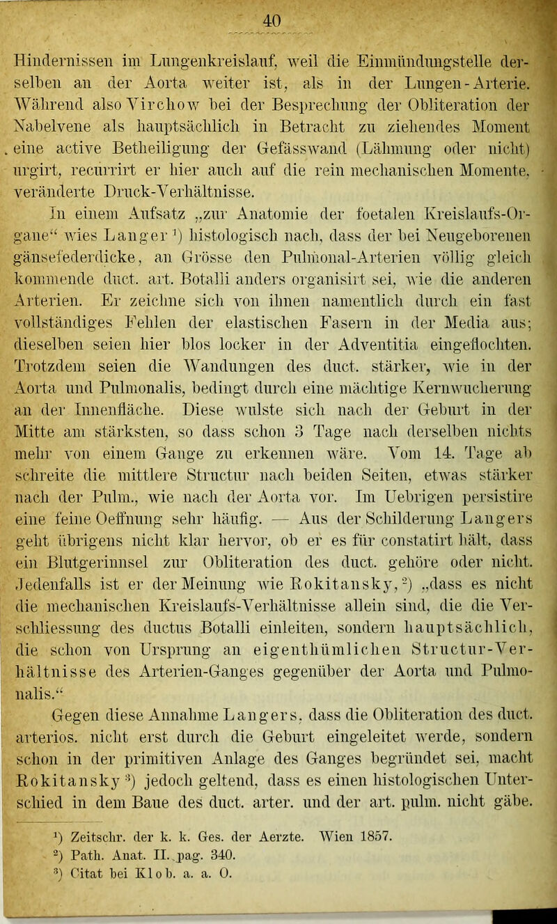 JO m Hindernissen im Lnng-enkreislanf, weil die Einmnndnngstelle der- 1 selben an der Aorta weiter ist, als in der Lungen-Arterie, f Während alsoYircliow bei der Bespreclmng der Obliteration der Nabelvene als lianptsäcblicb in Betracht zn ziehendes Moment eine active Betheiligimg der Gefässwand (Lähmung oder nicht) nrgirt, recnrrirt er hier auch auf die rein mechanischen Momente. • veränderte Drnck-Veiliältnisse. In einem Aufsatz ,,zni' Anatomie der foetalen Kreislaufs-Or- gane“ wies Langer^) histologisch nach, dass der bei Neugeborenen gänsefederdmke, an Grösse den Pnlmonal-Arterien völlig gleich kommende dnct. art. Botalli anders organisirt sei, wie die anderen Arterien. Er zeichne sich von ihnen namentlich durch ein fast vollständiges Fehlen der elastischen Fasern in der Media ans; dieselben seien hier blos locker in der Adventitia eingeflochten. Trotzdem seien die Wandnngen des dnct. stärker', Avie in der Aorta und Pnlmonalis, bedingt durch eine mächtige IveriiAvuchernng an der Innenfläche. Diese Avulste sich nach der Geburt in der | Mitte am stärksten, so dass schon 3 Tage nach derselben nichts mehr von einem Gange zn erkennen Aväre. Vom 14. Tage ab schreite die mittlei'e Structiir nach beiden Seiten, etAvas stäi'ker nach der Pnlm., wie nach der Aorta vor. Im Uebrigen persistire eine feine Oeffnnng sehr häufig. — Aus der Schildernng Langers geht übrigens nicht klar liervoi’, ob er es für constatirt hält, dass ein Blutgerinnsel zur Obliteration des dnct. gehöre oder nicht, dedenfalls ist er der Meinung Avie Rokitansky,-) „dass es nicht die mechanischen Kreislaufs-Verhältnisse allein sind, die die Ver- schliessnng des dnctns Botalli einleiten, sondern hauptsächlich, | die schon von Ursprung an eigenthümlichen Strnctnr-Ver- hältnisse des Arterien-Ganges gegenüber der Aorta und Pnlmo- nalis.“ Gegen diese Annahme Langers, dass die Obliteration des dnct. arteriös, nicht erst durch die Geburt eingeleitet Averde, sondern schon in der primitiven Anlage des Ganges begründet sei, macht Rokitansky'^) jedoch geltend, dass es einen histologischen Unter- schied in dem Baue des dnct. arter. und der art. pulm. nicht gäbe. *) Zeitschr. der k. k. Ges. der Aerzte. AVien 1857. Path. Anat. II. ,j)ag. 340.