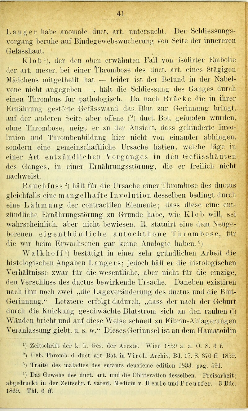 Langer liabe anomale dnct. art. nntersncht. Der Schliessnngs- vorgang bernlie auf Bindegewebswiidiernng von Seite der innereren Gefässliant. Klob\), der den oben erwälmten Fall von isolirter Embolie der art. meser. bei einer Thrombose des dnct. art. eines Stägigen j Mädchens niitgetheilt hat — leider ist der Bel'nnd in der Nabel- | vene nicht angegel)en —, hält die Schliessnng des C4anges durch ; einen Thrombus ihr pathologisch. Da nach Brücke die in ihrer Ernährnng gestörte C4efässwand das Blnt znr Gerinnung bringt, | auf der anderen Seite aber offene (?) dnct. Bot. geihnden wnrden, | olnie Thrombose, neigt er zn dei' Ansicht, dass gehinderte Invo- I Intion lind Thrombenbildnng hier nicht von einander abhingen, 1 sondern eine gemeinschaftliche Ursache hätten, welche läge in S einer Art entzündlichen Vorganges in den Gefässhäiiten des Ganges, in einer Ernährnngsstörnng, die er freilich nicht nachweist. Hanchfnss -) hält für die Ursaclie einer Thrombose des dnctus gleichfalls eine mangelhafte Involution desselben bedingt durch eine Lähmung der contractilen Elemente; dass diese eine ent- zündliche Ernähriingstörnng zn Grunde habe, wie El ob will, sei walirsclieiiilich, aber nicht bewiesen. R. statnirt eine dem Neuge- | boreneu eigenthümliche antochthone Thrombose, für die wir beim Erwachsenen gar keine Analogie haben, -ü Walkhüff“^) bestätigt in einer sehr gründlichen Arbeit die histologischen Angaben Langers; jedoch hält er die histologischen Verhältnisse zwar für die Avesentliche, aber nicht für die einzige, den Verschluss des dnctus beAvirkende Ursache. Daneben existiren - nach ihm noch zwei „die Lageveräiidernng des dnctus und die Blnt- Geriunnng.“ Letztere erfolgt dadurch, „dass der nach der Geburt durch die Knickung geschwächte Blutstrom sich an den rauhen (!) Wänden bricht und auf diese Weise schnell zu Fibrin-Ablagerungen Veranlassung giebt, n. s. av.“ Dieses Gerinnsel ist an dem Hämatoidin b Zeitschrift der k. k. Ges. der Aerzte. AVien 1859 a. a. 0. S. 4 f. -) Ueb. Thromb. d. duct. art. Bot. in Vircli. Archiv, Bd. 17. S. 87(j ff. 1859. ■ Traite des inaladies des enfants denxieme editioii 1833. pag. 591. b Das Gewebe des duct. art. und die Obliteration desselben. Preisarbeit; abgedruckt in der Zeitschr. f. vateii. Mediciu v. Heule und Pfeuffer. 3 Bde. 1869. Thl. 6 ff.