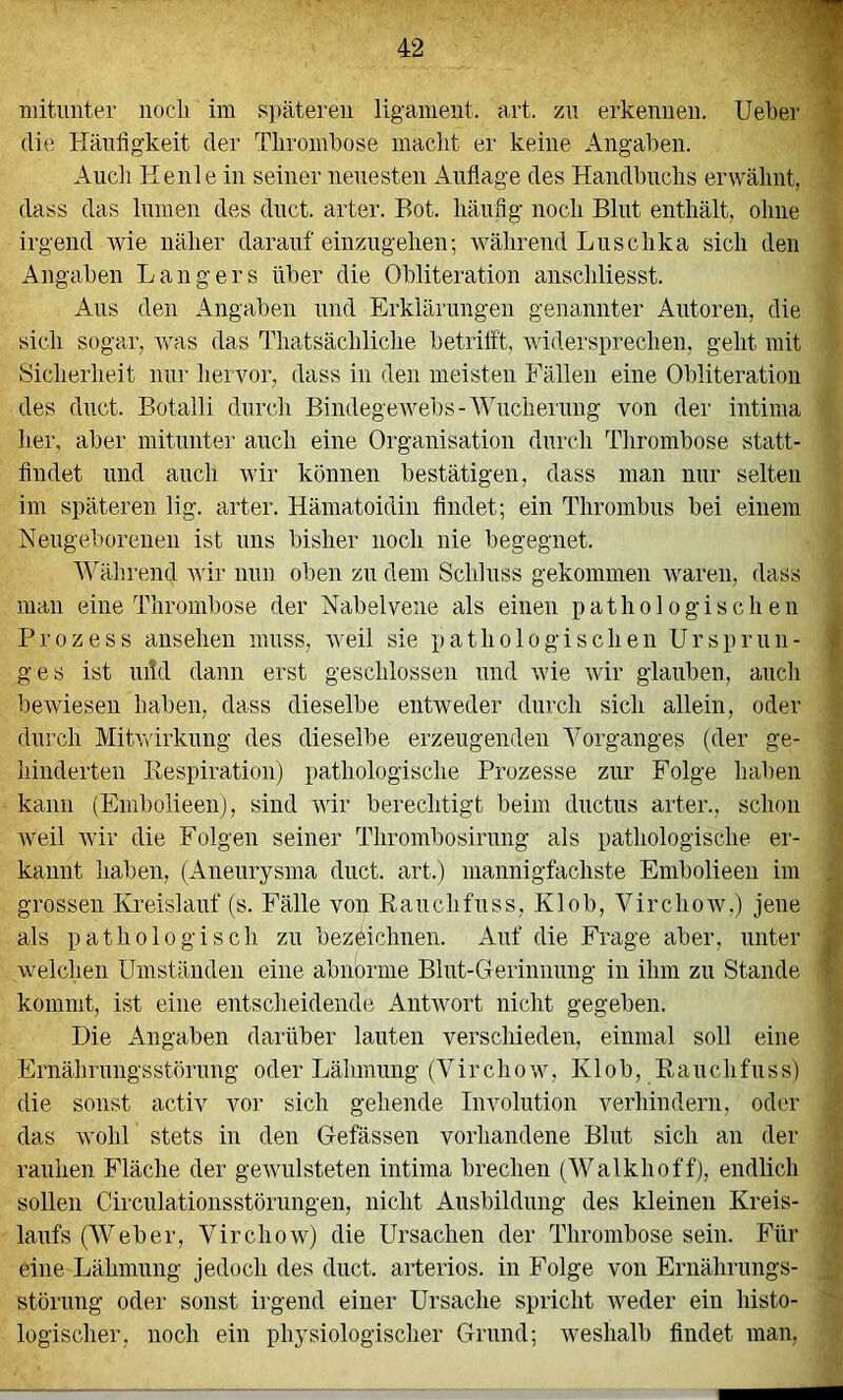 mitunter nocli im späteren ligameiit. art. zu erkennen. Ueber ^ die Häufigkeit der Thrombose macht er keine Angaben. t Audi Heule in seiner neuesten Auflage des Handbuchs erwähnt, dass das lumeii des duct. arter. Hot. häufig noch Blut enthält, ohne irgend wie näher darauf einzugehen; während Luschka sich den Angaben Hangers über die Obliteration anschliesst. Aus den Angaben und Erklärungen genannter Autoren, die sieh sogar, rvas das Thatsächliche betrilft, widersprechen, geht mit Sicherheit nur hervor, dass in den meisten Fällen eine Obliteratioii des duct. Botalli durch Bindegewebs-Wucherung von der intima her, aber mitunter auch eine Organisation durch Thrombose statt- flndet und auch wir können bestätigen, dass man nur selten im späteren lig. arter. Hämatoidin findet; ein Thrombus bei einem Neugeborenen ist uns bisher noch nie begegnet. Während wir nun oben zu dem Schluss gekommen rvaren, dass man eine Thrombose der Nabelvene als einen pathologischen . Prozess ansehen muss, weil sie pathologischen Ursprun- jj ges ist ui!d dann erst geschlossen und wie wir glauben, auch ' bewiesen haben, dass dieselbe entweder durch sich allein, oder ; durch Mitwirkung des dieselbe erzeugenden Vorganges (der ge- hinderten Respiration) pathologische Prozesse zur Folge haben kann (Embolieenj, sind wir berechtigt beim diictus arter., schon weil wir die Folgen seiner Thrombosirung als pathologische er- ' kaiint haben, (Aneurysma duct. art.) mannigfachste Embolieen iin , grossen Kreislauf (s. Fälle von Rauchfuss, Klob, Virchow.) jene / als pathologisch zu bezeichnen. Auf die Frage aber, unter ^ welchen Umständen eine abnorme Blut-Gerinnung in ihm zu Stande » kommt, ist eine entscheidende Antrvort nicht gegeben. Die Angaben darüber lauten verschieden, einmal soll eine Ernährungsstörung oder Lähmung (Virchow, K1 o b, R a u ch fu s s) die sonst activ vor sich gehende Involution verhindern, oder das wohl stets in den Gefässen vorhandene Blut sich an der rauhen Fläche der gewulsteten intima brechen (AValkhoff), endlich sollen Circulationsstörungen, nicht Ausbildung des kleinen Kreis- a laufs (AVeber, Virchow) die Ursachen der Thrombose sein. Für eine Lähmung jedoch des duct. arteriös, in Folge von Ernährungs- . Störung oder sonst irgend einer Ursache spricht weder ein histo- ' logischer, noch ein physiologischer Grund; weshalb findet man,