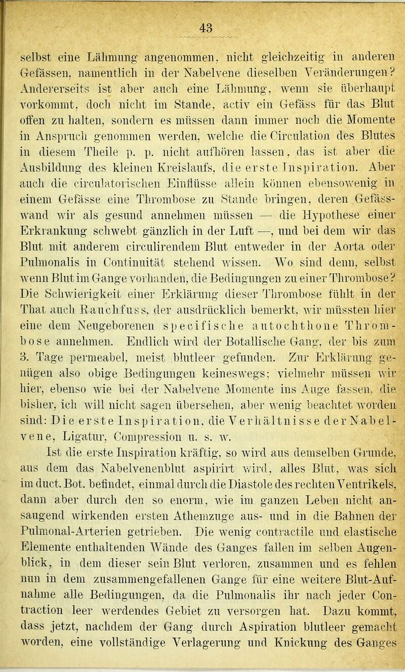 Gefässen, namentlich in der Nabelvene dieselben Veränderungen ? Andererseits ist aber auch eine Ijälimnng, wenn sie überhaupt vorkommt, doch nicht im Stande, activ ein Gefäss für das Blut oifen zu halten, sondern es müssen dann immer noch die Momente in Anspruch genommen werden, welche die Circnlation des Blutes in diesem Theile p. p. nicht anfhören lassen, das ist aber die Ausbildung des kleinen Kreislaufs, die erste Inspiration. Aber auch die circnlatorischen Einliüsse allein können ebensovrenig in einem Gelasse eine Thrombose zu Stande bringen, deren Gefäss- wand wir als gesund annehmen müssen — die Hypothese einer Erkrankung schwebt gänzlich in der Luft —, und bei dem wir das Blut mit anderem circnlirendem Blut entweder in der Aorta oder Pnlmonalis in Conlimütät stehend v.dssen. Wo sind denn, selbst wenn Blut im Gange vorhanden, die Bedingungen zu einer Thrombose? Die Schwierigkeit einer Erklärung dieser Thrombose fühlt in der That auch Kanchfnss, der ausdrücklich bemerkt, A\dr müssten hier eine dem Neugeborenen specifische antochtlione Throm- bose annehmen. Endlich wird der Botanische Gang, der bis zum 3. Tage permeabel, meist blutleer gefunden. Zur Erklärung ge- nügen also obige Bedingungen keineswegs; vielmehr müssen wir hier, ebenso wie bei der Nabelvene Momente ins Auge fassen, die bisher, ich will nicht sagen übersehen, aber wenig beachtet worden sind: Die erste I n s p i r a t i o n. die Verhältnisse d e r N a b e 1 - vene, Ligatur, Comi)ression n. s. w. Ist die erste Inspiration kräftig, so wird ans demselben Grunde, ans dem das Nabelvenenblut aspirirt wird, alles Blut, was sich im dnct. Bot. befindet, einmal durch die Diastole des rechten Ventrikels, dann aber durch den so enorm, wie im ganzen Leben nicht an- sangend wirkenden ersten Athemznge aus- und in die Bahnen der Pulmonal-Arterien getrieben. Die wenig contractile und elastische Elemente enthaltenden Wände des Ganges fallen im selben Augen- blick, in dem dieser sein Blut verloren, zusammen und es fehlen nun in dem zusammengefallenen Gange für eine weitere Blut-Auf- nahme alle Bedingungen, da die Pnlmonalis ihr nach jeder Con- traction leer werdendes Gebiet zu versorgen hat. Dazu kommt, dass jetzt, nachdem der Gang durch Aspiration blutleer gemaclit worden, eine vollständige Verlagerung und Knickung des Ganges