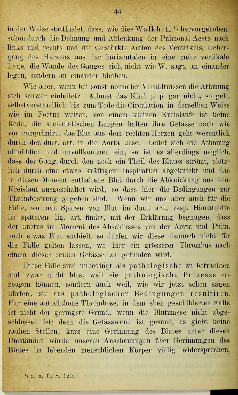 in der AVeise stattfindet, dass, Avie dies AValklioft' ) liervorgelioben, i schon durch die Dehnimg- nnd Ablenkung der Pnlinonal-Aeste nach ) links nnd rechts nnd die A^erstärkte Action des Ventrikels, Ueber- gang des Herzens ans der horizontalen in eine mehr vertikale Lage, die AVfinde des Ganges sich, nicht AvieAV. sagt, an einander legen, sondern an einander bleiben. AAne aber, Avenn bei sonst normalen A’erhfiltnissen die Athmung sich scliAver einleitet? Athmet das Kind p. p. gar nicht, so geht selbstverständlich bis zum Tode die Circnlation in derselben AVeise Avie im Foetus Aveiter, von einem kleinen Kreisläufe ist keine : Kede, die atelectatischen Lungen halten ihre Gefässe nach AAue vor comprimirt, das Blut aus dem rechten Herzen geht Avesentlich durch den dnct. art. in die Aorta desc. Leitet sich die Athmung allmählich nnd unvollkommen ein, so ist es allerdings möglich, dass der Gang, durch den noch ein Theil des Blutes strömt, plötz- lich durch eine etA\ms kräftigere Inspiration abgeknickt und das in diesem Moment enthaltene Blut durch die Abknickung aus dem Kreislauf ausgeschaltet Avird, so dass hier die Bedingungen zur Thrombosirung gegeben sind. AVenn Avii' uns aber auch für die Fälle, Avo man Spuren von Blut im duct. art., resp. Hämatoidin im späteren lig. art. findet, mit der Erklärung begnügen, dass der ductus im Moment des Abschlusses von der Aorta und Pulni. noch etAvas Blut enthielt, so dürfen Avir diese dennoch nicht für die Fälle gelten lassen, avo hier ein grösserer Thrombus nach einem dieser beiden Gefässe^ zu gefunden Avird. Diese Fälle sind unbedingt als pathologische zu betrachten und ZAvar nicht blos, Aveil sie pathologische Prozesse er- zeugen können, sondern auch Aveil, Avie Avir jetzt schon sagen dürfen, sie aus pathologischen Bedingungen . resultiren. Für eine antochthone Thrombose, in dem eben geschilderten Falle ist nicht der geringste Grund, wenn die Blutmasse nicht abge- schlossen ist; denn die Gefässwand ist gesund, es giebt keine rauhen Stellen, kurz eine Gerinnung des Blutes unter diesen Umständen Avürde unseren Anschauungen übei‘ Gerinnungen des Blutes im lebenden menschlichen Körper völlig widersprechen. ) a. a. 0. S. 120.