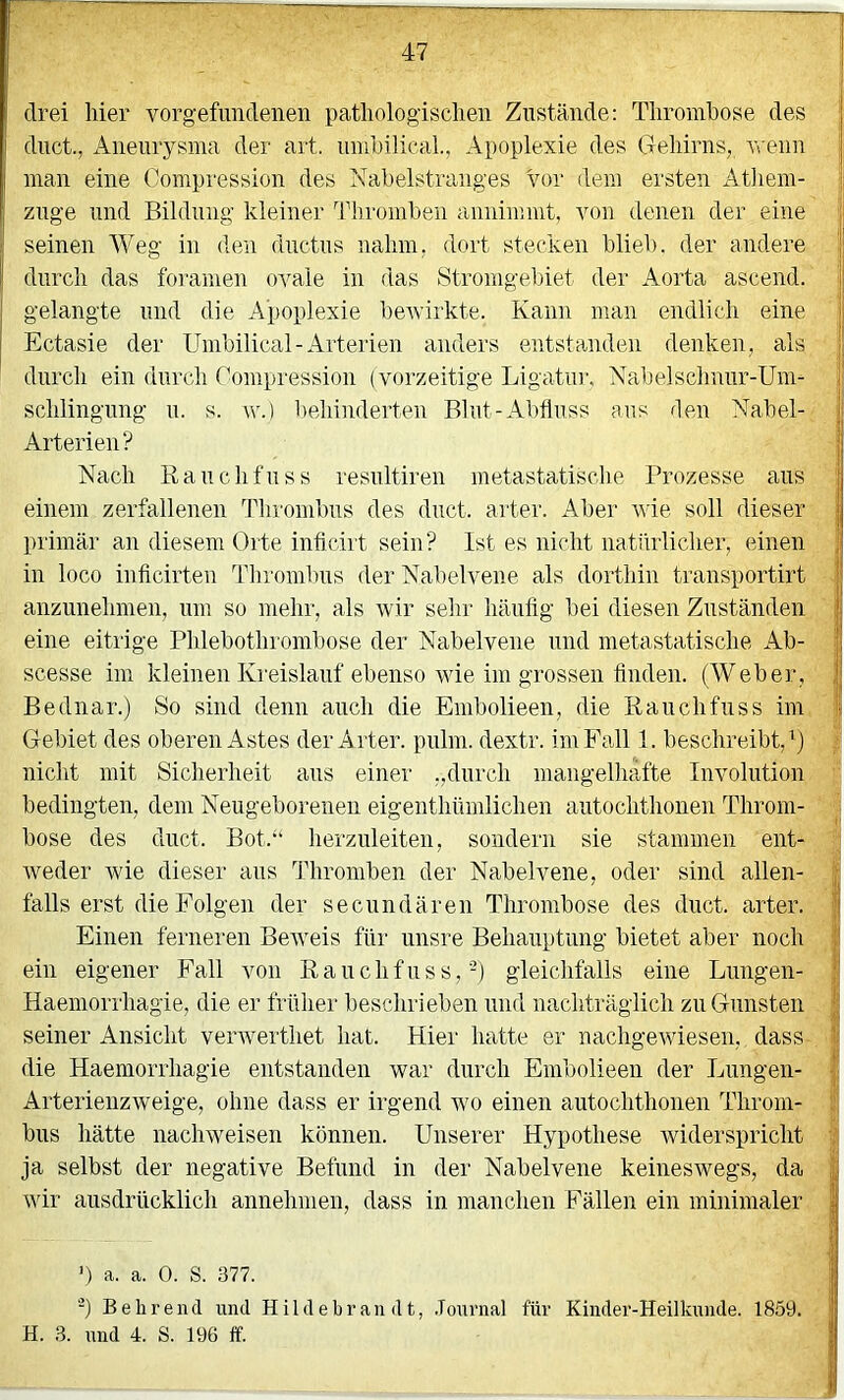 drei hier Vorgefundenen pathologischen Zustände: Thrombose des duct., Aneurysma der art. umbilieaL, Apoplexie des Gehirns, wenn ,, man eine Compression des Nabelstranges Vor dem ersten Athein- zuge und Bildung kleiner ddiromben annimmt, von denen der eine | seinen Weg in den ductus nahm, dort stecken blieb, der andere I l! durch das foramen ovale in das Stromgel)iet der Aorta ascend. ■ I gelangte und die Apoplexie bewirkte. Kann man endlich eine j Ectasie der Umbilical-Arterien anders entstanden denken, als [; durch ein durch Compression (vorzeitige Ligatin’, Nabelschnur-Um- schlingung u. s. \v.) behinderten Blut-Abfluss aus flen Nabel- |f Arterien? j| Nach Kauchfuss resultiren metastatische Prozesse aus t einem zerfallenen Thrombus des duct. ai'ter. Aber wie soll dieser | primär an diesem Orte inficirt sein? Ist es nicht natürlicher, einen ; in loco inflcirten Thrombus der Nabelvene als dorthin transportirt | anzunehmen, nm so mehr, als wir sehr häuflg bei diesen Zuständen j} eine eitrige Phlebothrombose der Nabelvene und inetastatische Ab- j scesse im kleinen Ki'eislauf ebenso wie im grossen Anden. (Weber, | Bednar.) So sind denn auch die Embolieen, die Eauchfuss im ii Gebiet des oberen Astes der Arter. pulm. dextr. im Fall 1. beschreibt,’) nicht mit Sicherheit aus einer „durch mangelhafte Involution i; bedingten, dem Neugeborenen eigenthümlichen autochthonen Throm- böse des duct. Bot.“ herzuleiten, sondern sie stammen ent- i weder wie dieser aus Thromben der Nabelvene, oder sind allen- j| falls erst die Folgen der secundären Thrombose des duct. arter. | Einen ferneren Beweis für unsre Behauptung bietet aber noch ;p ein eigener Fall von Eauchfuss,-) gleichfalls eine Lungen- i| Haemorrhagie, die er früher beschrieben und nachträglich zu Gunsten fj seiner Ansicht verwerthet hat. Hier hatte er nachgewiesen, dass P die Haemorrhagie entstanden war durch Embolieen der Lungen- Arterienzweige, ohne dass er irgend wo einen autochthonen Throm- ■; bus hätte nachweisen können. Unserer Hypothese widerspricht ja selbst der negative Befund in der Nabelvene keineswegs, da | wir ausdrücklich annehmen, dass in manchen Fällen ein minimaler | ’) a. a. 0. S. 377. I -) Behrend und Hildebrandt, .Tonrnal für Kinder-Heilknnde. 1859. | H. 3. und 4. S. 196 ff. | i